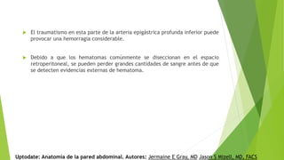  El traumatismo en esta parte de la arteria epigástrica profunda inferior puede
provocar una hemorragia considerable.
 Debido a que los hematomas comúnmente se diseccionan en el espacio
retroperitoneal, se pueden perder grandes cantidades de sangre antes de que
se detecten evidencias externas de hematoma.
Uptodate: Anatomía de la pared abdominal. Autores: Jermaine E Gray, MD Jason S Mizell, MD, FACS
 