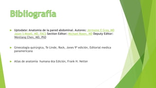  Uptodate: Anatomía de la pared abdominal. Autores: Jermaine E Gray, MD
Jason S Mizell, MD, FACS Section Editor: Michael Rosen, MD Deputy Editor:
Wenliang Chen, MD, PhD
 Ginecología quirúrgica, Te Linde, Rock, Jones 9ª edición, Editorial medica
panamericana
 Atlas de anatomía humana 6ta Edición, Frank H. Netter
 