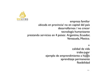 empresa familiar
        ubicada en provincia/ no en capital del país
                         desarrollarnos / no crecer
                            tecnología humanizante
prestando servicios en 4 paises: Argentina, Ecuador,
                                 Venezuela, Mexico.

                                                   +
                                    calidad de vida
                                        traba-jugar
               ejemplo de emprendimiento a hij@s
                           aprendizaje permanente
                                         fexibilidad

                                                 ...
 