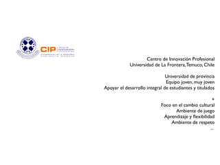 Centro de Innovación Profesional
             Universidad de La Frontera, Temuco, Chile

                               Universidad de provincia
                               Equipo joven, muy joven
Apoyar el desarrollo integral de estudiantes y titulados

                                                     +
                            Foco en el cambio cultural
                                   Ambiente de juego
                             Aprendizaje y fexibilidad
                                Ambiente de respeto
                                                    ...
 
