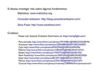 Si deseas investigar más sobre algunos fundamentos
        Matriztica: www.matriztica.org

        Consultor-artesano: http://blog.consultorartesano.com/

        Slow Food: http://www.slowfood.com/


Créditos:
            Fotos con licencia Creative Commons en http://compfght.com/

            Pare portada: http://www.fickr.com/photos/70154861@N00/2225638744/
            Artesano: http://www.fickr.com/photos/20962883@N07/2835342007/
            Caja: http://www.fickr.com/photos/87622946@N00/454494396/
            Paloma: http://www.fickr.com/photos/14834543@N00/2934123731/
            Redes: http://www.fickr.com/photos/19247754@N00/565281435/
            Slow Food:http://www.fickr.com/photos/29075542@N00/2454023026/
            Stop: http://www.fickr.com/photos/85169118@N00/2531304275/
            Manos: http://www.fickr.com/photos/53541382@N00/435631297/
            Caracol: http://www.fickr.com/photos/mrbendy/238909676/in/photostream/
 