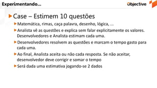 Experimentando...
Case – Estimem 10 questões
Matemática, rimas, caça palavra, desenho, lógica, ...
Analista vê as questões e explica sem falar explicitamente os valores.
Desenvolvedores e Analista estimam cada uma.
Desenvolvedores resolvem as questões e marcam o tempo gasto para
cada uma.
Ao final, Analista aceita ou não cada resposta. Se não aceitar,
desenvolvedor deve corrigir e somar o tempo
Será dada uma estimativa jogando-se 2 dados
 