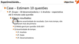 Experimentando...
Case – Estimem 10 questões
2º. Grupo – 10 desenvolvedores + 1 Analista – expectativa
até 3 minuto cada questão
Alguns resultados:
1) Mesma assertividade de resultado. Com mais tempo, não
acertaram mais de primeira
2) Média geral por questão: 0:05:30!!
3) Assertividade de tempo:
1º. Analista
2º. Dado
3º. Desenvolvedores
 