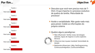Por fim...
 Descubra que você nem precisa mais de T-
Shirt. O que importa é o processo evolutivo
de quebra de tarefas. Maturidade do
processo!
 Aceite a variabilidade. Não gaste nada mais
para prever. Colete as informações do
próprio sistema
 Quebre alguns paradigmas:
 Não influenciam: Tarefas novas, tecnologias
distintas, regras de negócio e outros aspectos
técnicos
 Influencia mas é quase invariável: Senioridade da
equipe;
 Realmente influenciam: LWip, PairProgramming,
ContinuousIntegration, ContinuosFeedback
 