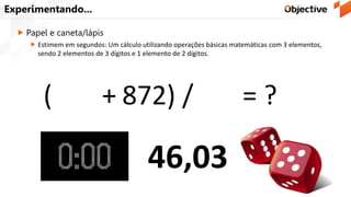 Experimentando...
 Papel e caneta/lápis
 Estimem em segundos: Um cálculo utilizando operações básicas matemáticas com 3 elementos,
sendo 2 elementos de 3 dígitos e 1 elemento de 2 dígitos.
371 + 872) / 27 = ?(
46,03
 