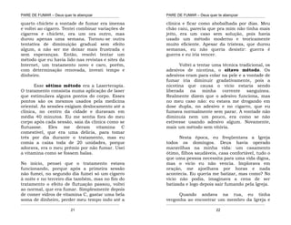 PARE DE FUMAR – Deus quer te abençoar
¯¯¯¯¯¯¯¯¯¯¯¯¯¯¯¯¯¯¯¯¯¯¯¯¯¯¯¯¯¯¯¯¯¯¯¯¯¯¯¯¯¯¯¯¯¯¯¯¯¯¯¯¯¯¯¯¯¯¯¯¯¯¯¯¯¯¯
¯¯¯¯¯¯¯¯¯¯¯¯¯¯¯¯¯¯¯¯¯¯¯¯¯¯¯¯¯¯¯¯¯¯¯¯¯¯¯¯¯¯¯¯¯¯¯¯¯¯¯¯¯¯¯¯¯¯¯¯¯¯¯¯¯¯¯
21
quarto chiclete a vontade de fumar era imensa
e voltei ao cigarro. Tentei combinar variações de
cigarros e chiclete, ora um ora outro, mas
durou apenas uma semana. Tornou-se outra
tentativa de diminuição gradual sem efeito
algum, a não ser me deixar mais frustrada e
sem esperanças. Então, resolvi tentar um
método que eu havia lido nas revistas e sites da
Internet, um tratamento novo e caro, porém,
com determinação renovada, investi tempo e
dinheiro.
Esse sétimo método era a Laserterapia.
O tratamento consistia numa aplicação de laser
que estimulava alguns pontos do corpo. Esses
pontos são os mesmos usados pela medicina
oriental. As sessões exigiam deslocamento até a
clínica, no centro da cidade e duravam em
média 40 minutos. Eu me sentia fora do meu
corpo após cada sessão, saia da clinica como se
flutuasse. Eles me deram vitamina C
comestível, que era uma delicia, para tomar
três por dia durante o tratamento, mas eu
comia a caixa toda de 20 unidades, porque
adorava, era o meu prêmio por não fumar. Usei
a vitamina como se fossem balas.
No início, pensei que o tratamento estava
funcionando, porque após a primeira sessão
não fumei, no segundo dia fumei só um cigarro
à noite e no terceiro dia também, mas no fim do
tratamento o efeito de flutuação passou, voltei
ao normal, que era fumar. Simplesmente depois
de comer vidros de vitamina C, gastar uma bela
soma de dinheiro, perder meu tempo indo até a
PARE DE FUMAR – Deus quer te abençoar
¯¯¯¯¯¯¯¯¯¯¯¯¯¯¯¯¯¯¯¯¯¯¯¯¯¯¯¯¯¯¯¯¯¯¯¯¯¯¯¯¯¯¯¯¯¯¯¯¯¯¯¯¯¯¯¯¯¯¯¯¯¯¯¯¯¯¯
¯¯¯¯¯¯¯¯¯¯¯¯¯¯¯¯¯¯¯¯¯¯¯¯¯¯¯¯¯¯¯¯¯¯¯¯¯¯¯¯¯¯¯¯¯¯¯¯¯¯¯¯¯¯¯¯¯¯¯¯¯¯¯¯¯¯¯
22
clínica e ficar como abobalhada por dias. Meu
chão caiu, parecia que pra mim não tinha mais
jeito, era um caso sem solução, pois havia
usado um método moderno e teoricamente
muito eficiente. Apesar da tristeza, que durou
semanas, eu não queria desistir: guerra é
guerra e eu iria vencer.
Voltei a tentar uma técnica tradicional, os
adesivos de nicotina, o oitavo método. Os
adesivos eram para colar na pele e a vontade de
fumar iria diminuir gradativamente, pois a
nicotina que causa o vício estaria sendo
liberada na minha corrente sanguínea.
Realmente dizem que o adesivo funciona, mas
no meu caso não: eu estava me drogando em
dose dupla, no adesivo e no cigarro, que eu
fumava normalmente sem parar. A vontade não
diminuía nem um pouco, era como se não
estivesse usando adesivo algum. Novamente,
mais um método sem vitória.
Nesta época, eu freqüentava a Igreja
todos os domingos. Deus havia operado
maravilhas na minha vida: um casamento
ótimo, filhos saudáveis, casa confortável, tudo o
que uma pessoa necessita para uma vida digna,
mas o vicio eu não vencia. Implorava em
oração, me ajoelhava por horas e nada
acontecia. Eu queria me batizar, mas como? No
vício não podia, imaginava a cena de ser
batizada e logo depois sair fumando pela Igreja.
Quando andava na rua, eu tinha
vergonha ao encontrar um membro da Igreja e
 