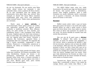 PARE DE FUMAR – Deus quer te abençoar
¯¯¯¯¯¯¯¯¯¯¯¯¯¯¯¯¯¯¯¯¯¯¯¯¯¯¯¯¯¯¯¯¯¯¯¯¯¯¯¯¯¯¯¯¯¯¯¯¯¯¯¯¯¯¯¯¯¯¯¯¯¯¯¯¯¯¯
¯¯¯¯¯¯¯¯¯¯¯¯¯¯¯¯¯¯¯¯¯¯¯¯¯¯¯¯¯¯¯¯¯¯¯¯¯¯¯¯¯¯¯¯¯¯¯¯¯¯¯¯¯¯¯¯¯¯¯¯¯¯¯¯¯¯¯
23
ele me ver fumando. Eu me sentia uma falsa
cristã, afinal estava me matando e não
salvando vidas, como a palavra de Deus ensina.
Se eu não conseguia nem me ajudar que
testemunho teria para falar aos outros? Que
exemplo eu daria? Até meus filhos estariam
condenados pelo meu vicio, eles poderiam
achar normal fumar. Todos esses pensamentos
me corroíam.
Partir para o nono método, a
Auriculoterapia. Eram grãos presos na orelha,
que aplicavam pressão em alguns pontos
conforme a medicina oriental. Para reforçar,
dessa vez pedi auxilio ao meu marido, que
trabalhava muito e não conseguia tirar férias
há anos. Implorei para ele tirar uma semana e
ficar ao meu lado, me ajudando como um xerife
que me vigiaria para não fumar. Durante o
primeiro dia funcionou, aguentei firme, a
companhia dele era o bastante. No segundo dia
fugi e fumei escondido, enganando a mim
mesma. Passou-se o tratamento, passou-se a
semana, ele voltou ao trabalho e eu ao fumo
disfarçado.
Inventei que tinha parado de fumar, para
todos que conhecia. Só fumava escondida, virei
uma clandestina. Depois me lavava e me
perfumava, exatamente da mesma forma
quando tinha treze anos e tentava esconder o
fumo dos meus pais, só que agora com vinte e
sete anos. Mentia para mim, para minha
família, mas não para Deus.
PARE DE FUMAR – Deus quer te abençoar
¯¯¯¯¯¯¯¯¯¯¯¯¯¯¯¯¯¯¯¯¯¯¯¯¯¯¯¯¯¯¯¯¯¯¯¯¯¯¯¯¯¯¯¯¯¯¯¯¯¯¯¯¯¯¯¯¯¯¯¯¯¯¯¯¯¯¯
¯¯¯¯¯¯¯¯¯¯¯¯¯¯¯¯¯¯¯¯¯¯¯¯¯¯¯¯¯¯¯¯¯¯¯¯¯¯¯¯¯¯¯¯¯¯¯¯¯¯¯¯¯¯¯¯¯¯¯¯¯¯¯¯¯¯¯
24
Foi difícil falhar mais uma vez, nada
funcionava. Eu queria que algo me fizesse parar
de fumar, não queria sentir a abstinência,
queria uma mágica qualquer, pois a cada
tentativa era muito doloroso, tanto o processo
em si quanto o fracasso. Já estava tentando
parar de fumar a três anos.
Sucesso!
Refleti muito sobre tudo o que já havia
feito para parar de fumar e me senti sem saída.
Resolvi deitar no chão e pedir muito a Deus
para me livrar desse vício, mas nada eu sentia.
Era como se Deus não quisesse me ajudar ou
me ouvir. Eu ficava deitada lá orando mas não
sentia Sua presença.
Em um ato de fé parti para o décimo
método, “o último”. Era noite, eu estava
sozinha, as luzes de minha casa apagadas, o
céu escuro. Senti a presença do Senhor e que
ele me escutava. Apenas com as luzes da cidade
a me iluminar, olhei pra esse céu, ajoelhei-me e
prometi a Deus, em alto e bom tom, que se eu
voltasse a fumar, a partir daquele momento, ele
poderia me castigar de uma maneira bem cruel,
com um câncer maligno para me matar. Nem
que toda abstinência me levasse ao chão e me
fizesse lambê-lo de tão louca vontade de fumar,
nem assim eu fumaria mais.
Levantei-me, fiquei nervosa com o que
havia dito e prometido a Deus e tive medo do
castigo divino, pois tenho dois filhos e não
 