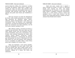 PARE DE FUMAR – Deus quer te abençoar
¯¯¯¯¯¯¯¯¯¯¯¯¯¯¯¯¯¯¯¯¯¯¯¯¯¯¯¯¯¯¯¯¯¯¯¯¯¯¯¯¯¯¯¯¯¯¯¯¯¯¯¯¯¯¯¯¯¯¯¯¯¯¯¯¯¯¯
¯¯¯¯¯¯¯¯¯¯¯¯¯¯¯¯¯¯¯¯¯¯¯¯¯¯¯¯¯¯¯¯¯¯¯¯¯¯¯¯¯¯¯¯¯¯¯¯¯¯¯¯¯¯¯¯¯¯¯¯¯¯¯¯¯¯¯
25
queria deixá-los órfãos. Eu realmente acredito
no poder da palavra. Olhei para o cigarro, ele
estava em cima da mesa, não precisei mais
escondê-lo, sabia que não poderia mais cair em
tentação. Não precisei mais fugir do cigarro,
apenas não pude mais fumar por obediência a
Deus.
Tive que encarar as crises de abstinência
de frente, pois minha promessa era suficiente.
Não precisava de chicletes, balas, lasers,
adesivos, gestos desesperados, nada disso era
necessário. Deus me bastava, sua companhia
constante, na forma da promessa que fiz a Ele.
Deus me sustentou em cada momento, me fez
forte para superar qualquer crise.
Meu dilema acabou, encontrei em Deus a
resposta que precisava. Não quer dizer que não
sofri: passei muito mal nos primeiros meses,
sentia tremedeira, boca seca, nervosismo, mau
humor, mas somente fraquezas do corpo, meu
espírito estava liberto, sentia-me curada,
Entendia finalmente o testemunho de pessoas
que alcançaram em Deus a libertação do vício.
Não basta ser uma boa pessoa, mas realmente
ter fé e acreditar no poder Dele e como Deus
pode fazer milagres em nossas vidas.
Hoje sou batizada e com muito orgulho,
não me envergonho de mais nada. Deus rege
tudo em minha vida. Não a poder maior que o
do nosso Pai. Tudo podemos naquele que nos
fortalece. Minha fé e temor em Deus me
salvaram!
PARE DE FUMAR – Deus quer te abençoar
¯¯¯¯¯¯¯¯¯¯¯¯¯¯¯¯¯¯¯¯¯¯¯¯¯¯¯¯¯¯¯¯¯¯¯¯¯¯¯¯¯¯¯¯¯¯¯¯¯¯¯¯¯¯¯¯¯¯¯¯¯¯¯¯¯¯¯
¯¯¯¯¯¯¯¯¯¯¯¯¯¯¯¯¯¯¯¯¯¯¯¯¯¯¯¯¯¯¯¯¯¯¯¯¯¯¯¯¯¯¯¯¯¯¯¯¯¯¯¯¯¯¯¯¯¯¯¯¯¯¯¯¯¯¯
26
Após seis anos, sonho com o cigarro e
sinto vontade de fumar. É como se houvesse
ficado uma cicatriz em mim, que lateja,
lembrando que fui fumante e, por um deslize,
pode reabrir a qualquer momento. Entretanto,
minha fé e o meu temor a Deus é maior que
qualquer vício e, como toda cicatriz, é só um
marca, que nada pode perante o poder de Deus.
Jamais essa ferida há de reabrir.
 