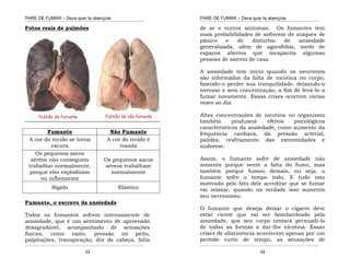 PARE DE FUMAR – Deus quer te abençoar
¯¯¯¯¯¯¯¯¯¯¯¯¯¯¯¯¯¯¯¯¯¯¯¯¯¯¯¯¯¯¯¯¯¯¯¯¯¯¯¯¯¯¯¯¯¯¯¯¯¯¯¯¯¯¯¯¯¯¯¯¯¯¯¯¯¯¯
¯¯¯¯¯¯¯¯¯¯¯¯¯¯¯¯¯¯¯¯¯¯¯¯¯¯¯¯¯¯¯¯¯¯¯¯¯¯¯¯¯¯¯¯¯¯¯¯¯¯¯¯¯¯¯¯¯¯¯¯¯¯¯¯¯¯¯
33
Fotos reais de pulmões
Fumante Não Fumante
A cor do tecido se torna
escura
A cor do tecido é
rosada
Os pequenos sacos
aéreos não conseguem
trabalhar normalmente,
porque eles explodiram
ou inﬂamaram
Os pequenos sacos
aéreos trabalham
normalmente
Rígido Elástico
Fumante, o escravo da ansiedade
Todos os fumantes sofrem intensamente de
ansiedade, que é um sentimento de apreensão
desagradável, acompanhado de sensações
físicas, como vazio, pressão no peito,
palpitações, transpiração, dor de cabeça, falta
PARE DE FUMAR – Deus quer te abençoar
¯¯¯¯¯¯¯¯¯¯¯¯¯¯¯¯¯¯¯¯¯¯¯¯¯¯¯¯¯¯¯¯¯¯¯¯¯¯¯¯¯¯¯¯¯¯¯¯¯¯¯¯¯¯¯¯¯¯¯¯¯¯¯¯¯¯¯
¯¯¯¯¯¯¯¯¯¯¯¯¯¯¯¯¯¯¯¯¯¯¯¯¯¯¯¯¯¯¯¯¯¯¯¯¯¯¯¯¯¯¯¯¯¯¯¯¯¯¯¯¯¯¯¯¯¯¯¯¯¯¯¯¯¯¯
34
de ar e outros sintomas. Os fumantes têm
mais probabilidades de sofrerem de ataques de
pânico e de distúrbio de ansiedade
generalizada, além de agorafobia, medo de
espaços abertos que incapacita algumas
pessoas de saírem de casa.
A ansiedade tem início quando os neurônios
são informados da falta de nicotina no corpo,
fazendo-o perder sua tranquilidade, deixando-o
nervoso e sem concentração, a fim de levá-lo a
fumar novamente. Essas crises ocorrem várias
vezes ao dia.
Altas concentrações de nicotina no organismo
também produzem efeitos psicológicos
característicos da ansiedade, como aumento da
frequência cardíaca, da pressão arterial,
palidez, resfriamento das extremidades e
sudorese.
Assim, o fumante sofre de ansiedade não
somente porque sente a falta do fumo, mas
também porque fumou demais, ou seja, o
fumante sofre o tempo todo. E tudo isso
motivado pelo fato dele acreditar que se fumar
vai relaxar, quando na verdade isso aumenta
seu nervosismo.
O fumante que deseja deixar o cigarro deve
estar ciente que vai ser bombardeado pela
ansiedade, que seu corpo tentará persuadi-lo
de todas as formas a dar-lhe nicotina. Essas
crises de abstinência acontecem apenas por um
período curto de tempo, as sensações de
 