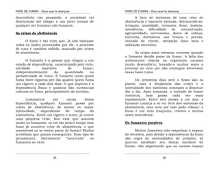 PARE DE FUMAR – Deus quer te abençoar
¯¯¯¯¯¯¯¯¯¯¯¯¯¯¯¯¯¯¯¯¯¯¯¯¯¯¯¯¯¯¯¯¯¯¯¯¯¯¯¯¯¯¯¯¯¯¯¯¯¯¯¯¯¯¯¯¯¯¯¯¯¯¯¯¯¯¯
¯¯¯¯¯¯¯¯¯¯¯¯¯¯¯¯¯¯¯¯¯¯¯¯¯¯¯¯¯¯¯¯¯¯¯¯¯¯¯¯¯¯¯¯¯¯¯¯¯¯¯¯¯¯¯¯¯¯¯¯¯¯¯¯¯¯¯
35
desconforto vão passando, a ansiedade vai
diminuindo até chegar a um nível normal de
qualquer ser humano não-fumante.
As crises de abstinência
O fumo é tão ruim que, já não bastasse
todos os males provocados por ele, o processo
de cura é também sofrido, marcado por crises
de abstinência.
O fumante é a pessoa que chegou a um
estado de dependência, caracterizado pelo vício,
atividade repetitiva de fumar,
independentemente da quantidade ou
periodicidade de fumo. É fumante tanto quem
fuma vinte cigarros por dia quanto quem fuma
um cigarro a cada dois dias. O que importa é a
dependência física e química das sustâncias
comuns no fumo, principalmente da nicotina.
Justamente por causa dessa
dependência, qualquer fumante passa por
crises de abstinência, de menor ou maior
intensidade, dependendo do tempo da
abstinência. Entre um cigarro e outro, já ocorre
uma pequena crise, fato esse que assusta
muito os fumantes: se em tão pouco tempo sem
fumo já acontece crise de abstinência, o que
acontecerá ao se tentar parar de fumar? Muitos
acreditam que jamais conseguirão. Esse tipo de
pensamento literalmente “acorrenta” os
fumantes ao vício.
PARE DE FUMAR – Deus quer te abençoar
¯¯¯¯¯¯¯¯¯¯¯¯¯¯¯¯¯¯¯¯¯¯¯¯¯¯¯¯¯¯¯¯¯¯¯¯¯¯¯¯¯¯¯¯¯¯¯¯¯¯¯¯¯¯¯¯¯¯¯¯¯¯¯¯¯¯¯
¯¯¯¯¯¯¯¯¯¯¯¯¯¯¯¯¯¯¯¯¯¯¯¯¯¯¯¯¯¯¯¯¯¯¯¯¯¯¯¯¯¯¯¯¯¯¯¯¯¯¯¯¯¯¯¯¯¯¯¯¯¯¯¯¯¯¯
36
A lista de sintomas de uma crise de
abstinência é bastante extensa, destacando-se:
irritação, ansiedade, tremores, fome, insônia,
sonolência, dificuldade de concentração,
agressividade, nervosismo, dores de cabeça,
tonturas, dormência nos braços e pernas,
vontade de chorar, sensação boca seca e
salivação excessiva.
As crises mais intensas ocorrem quando
o fumante decide parar de fumar. A falta das
substancias tóxicas no organismo causam
muito desconforto, levando-o muitas vezes a
retornar ao vicio por não conseguir atravessar
essas fases ruins.
Os primeiros dias sem o fumo são os
piores, mas a freqüência das crises e a
intensidade dos sintomas começam a diminuir
dia a dia. Após semanas, a vontade de fumar
continua, mas passa cada vez mais
rapidamente. Entre seis meses a um ano, o
fumante começa a se ver livre dos sintomas da
abstinência, mas nem por isso pode relaxar: o
fumo é um vício traiçoeiro, crônico e muitas
vezes reincidente.
Os fumantes passivos
Muitos fumantes não respeitam o espaço
de terceiros, pois devido à dependência do fumo
são cegos às necessidades do próximo, só
querem satisfazer seu desejo imediato de
fumar, não importando que no mesmo espaço
 