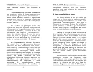 PARE DE FUMAR – Deus quer te abençoar
¯¯¯¯¯¯¯¯¯¯¯¯¯¯¯¯¯¯¯¯¯¯¯¯¯¯¯¯¯¯¯¯¯¯¯¯¯¯¯¯¯¯¯¯¯¯¯¯¯¯¯¯¯¯¯¯¯¯¯¯¯¯¯¯¯¯¯
¯¯¯¯¯¯¯¯¯¯¯¯¯¯¯¯¯¯¯¯¯¯¯¯¯¯¯¯¯¯¯¯¯¯¯¯¯¯¯¯¯¯¯¯¯¯¯¯¯¯¯¯¯¯¯¯¯¯¯¯¯¯¯¯¯¯¯
37
físico convivam pessoas não fumantes e
animais.
Fumantes passivos são todos aqueles que
não possuem o habito de fumar, mas convivem
com fumantes, por motivos circunstanciais –
família, amor, amizade, trabalho -, inalando as
fumaças que contêm as mesmas substâncias
do fumo, o que aumenta o risco de contração de
diversas doenças.
Nos adultos, os principais males são
irritação nos olhos, na garganta, náusea, dor de
cabeça, espirros, congestão nasal, rinite, tosse,
problemas respiratórios, aumento da taxa de
mortalidade por doenças cardiovasculares,
câncer de pulmão, câncer do colo do útero,
câncer de boca, de garganta, de laringe, de
esôfago, de bexiga, câncer de rim, de pâncreas,
câncer no cérebro, na tireóide e de mama.
As crianças expostas à fumaça do cigarro
têm maior risco de apresentarem doenças
infecciosas do trato respiratório, otite média,
asma, doenças cardiovasculares, distúrbios de
comportamento e distúrbios do
desenvolvimento neurológico, assim como
câncer, principalmente do pulmão. As crianças
são mais suscetíveis à toxicidade da fumaça do
cigarro por serem imaturos em sua
constituição. Filhos de fumantes parecem ter
dificuldade de aprendizado, atraso no
desenvolvimento da linguagem e mais
problemas de comportamento, como
hiperatividade, distúrbios de conduta e
PARE DE FUMAR – Deus quer te abençoar
¯¯¯¯¯¯¯¯¯¯¯¯¯¯¯¯¯¯¯¯¯¯¯¯¯¯¯¯¯¯¯¯¯¯¯¯¯¯¯¯¯¯¯¯¯¯¯¯¯¯¯¯¯¯¯¯¯¯¯¯¯¯¯¯¯¯¯
¯¯¯¯¯¯¯¯¯¯¯¯¯¯¯¯¯¯¯¯¯¯¯¯¯¯¯¯¯¯¯¯¯¯¯¯¯¯¯¯¯¯¯¯¯¯¯¯¯¯¯¯¯¯¯¯¯¯¯¯¯¯¯¯¯¯¯
38
desatenção. Crianças que são fumantes
passivas têm mais chances de tornarem-se
fumantes no futuro.
O fumo como ladrão de tempo
Há pouco tempo, o ato de fumar não
exigia que se abrisse mão de realizar atividades
rotineiras enquanto se fumava. As tarefas eram
conduzidas simultaneamente, sem que o
fumante se ausentasse do local das atividades.
Quem estivesse ao seu lado que suportasse a
fumaça, pois fumar era considerado por muitos
uma forma de inclusão social. Era moda.
Depois de muitos estudos comprovou-se
diversos males que o fumo causa, não somente
para o fumante ativo, mas também para quem
habita o mesmo espaço físico - o fumante
passivo. As pessoas passam a não mais tolerar
este tipo de comportamento e as leis contra o
fumo tornam-se mais rígidas, obrigando o
fumante de hoje a dirigir-se a locais
apropriados, os famosos fumódromos, locais
esses cada vez mais restritos e distantes dos
postos de trabalho ou lazer. Fumar passa a ser
um ato menos aceito, quase socialmente
intolerável.
Em função da atividade de fumar e desse
isolamento forçado, os fumantes estão
desperdiçando um tempo precioso de vida.
Considerando uma média de 10 minutos por
cigarro, 20 cigarros ao dia, sete dias por
semana, chega-se a um total de 24 horas, ou
 