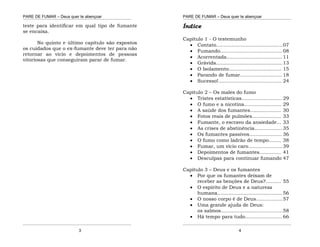 PARE DE FUMAR – Deus quer te abençoar
¯¯¯¯¯¯¯¯¯¯¯¯¯¯¯¯¯¯¯¯¯¯¯¯¯¯¯¯¯¯¯¯¯¯¯¯¯¯¯¯¯¯¯¯¯¯¯¯¯¯¯¯¯¯¯¯¯¯¯¯¯¯¯¯¯¯¯
¯¯¯¯¯¯¯¯¯¯¯¯¯¯¯¯¯¯¯¯¯¯¯¯¯¯¯¯¯¯¯¯¯¯¯¯¯¯¯¯¯¯¯¯¯¯¯¯¯¯¯¯¯¯¯¯¯¯¯¯¯¯¯¯¯¯¯
3
teste para identificar em qual tipo de fumante
se encaixa.
No quinto e último capítulo são expostos
os cuidados que o ex-fumante deve ter para não
retornar ao vício e depoimentos de pessoas
vitoriosas que conseguiram parar de fumar.
PARE DE FUMAR – Deus quer te abençoar
¯¯¯¯¯¯¯¯¯¯¯¯¯¯¯¯¯¯¯¯¯¯¯¯¯¯¯¯¯¯¯¯¯¯¯¯¯¯¯¯¯¯¯¯¯¯¯¯¯¯¯¯¯¯¯¯¯¯¯¯¯¯¯¯¯¯¯
¯¯¯¯¯¯¯¯¯¯¯¯¯¯¯¯¯¯¯¯¯¯¯¯¯¯¯¯¯¯¯¯¯¯¯¯¯¯¯¯¯¯¯¯¯¯¯¯¯¯¯¯¯¯¯¯¯¯¯¯¯¯¯¯¯¯¯
4
Índice
Capítulo 1 - O testemunho
 Contato...........................................07
 Fumando........................................ 08
 Acorrentada.................................... 11
 Grávida...........................................13
 O Isolamento.................................. 15
 Parando de fumar........................... 18
 Sucesso!......................................... 24
Capítulo 2 – Os males do fumo
 Tristes estatísticas.......................... 29
 O fumo e a nicotina........................ 29
 A saúde dos fumantes.................... 30
 Fotos reais de pulmões................... 33
 Fumante, o escravo da ansiedade... 33
 As crises de abstinência..................35
 Os fumantes passivos..................... 36
 O fumo como ladrão de tempo........ 38
 Fumar, um vício caro......................39
 Depoimentos de fumantes.............. 41
 Desculpas para continuar fumando 47
Capítulo 3 – Deus e os fumantes
 Por que os fumantes deixam de
receber as benções de Deus?.......... 55
 O espírito de Deus e a natureza
humana..........................................56
 O nosso corpo é de Deus.................57
 Uma grande ajuda de Deus:
os salmos........................................58
 Há tempo para tudo........................ 66
 
