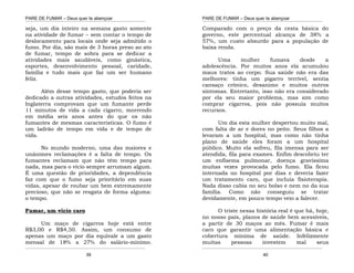 PARE DE FUMAR – Deus quer te abençoar
¯¯¯¯¯¯¯¯¯¯¯¯¯¯¯¯¯¯¯¯¯¯¯¯¯¯¯¯¯¯¯¯¯¯¯¯¯¯¯¯¯¯¯¯¯¯¯¯¯¯¯¯¯¯¯¯¯¯¯¯¯¯¯¯¯¯¯
¯¯¯¯¯¯¯¯¯¯¯¯¯¯¯¯¯¯¯¯¯¯¯¯¯¯¯¯¯¯¯¯¯¯¯¯¯¯¯¯¯¯¯¯¯¯¯¯¯¯¯¯¯¯¯¯¯¯¯¯¯¯¯¯¯¯¯
39
seja, um dia inteiro na semana gasto somente
na atividade de fumar – sem contar o tempo de
deslocamento para locais onde seja admitido o
fumo. Por dia, são mais de 3 horas preso ao ato
de fumar, tempo de sobra para se dedicar a
atividades mais saudáveis, como ginástica,
esportes, desenvolvimento pessoal, caridade,
família e tudo mais que faz um ser humano
feliz.
Além desse tempo gasto, que poderia ser
dedicado a outras atividades, estudos feitos na
Inglaterra comprovam que um fumante perde
11 minutos de vida a cada cigarro, morrendo
em média seis anos antes do que os não
fumantes de mesmas características. O fumo é
um ladrão de tempo em vida e de tempo de
vida.
No mundo moderno, uma das maiores e
unânimes reclamações é a falta de tempo. Os
fumantes reclamam que não têm tempo para
nada, mas para o vício sempre arrumam algum.
É uma questão de prioridades, a dependência
faz com que o fumo seja prioritário em suas
vidas, apesar de roubar um bem extremamente
precioso, que não se resgata de forma alguma:
o tempo.
Fumar, um vício caro
Um maço de cigarros hoje está entre
R$3,00 e R$4,50. Assim, um consumo de
apenas um maço por dia equivale a um gasto
mensal de 18% a 27% do salário-mínimo.
PARE DE FUMAR – Deus quer te abençoar
¯¯¯¯¯¯¯¯¯¯¯¯¯¯¯¯¯¯¯¯¯¯¯¯¯¯¯¯¯¯¯¯¯¯¯¯¯¯¯¯¯¯¯¯¯¯¯¯¯¯¯¯¯¯¯¯¯¯¯¯¯¯¯¯¯¯¯
¯¯¯¯¯¯¯¯¯¯¯¯¯¯¯¯¯¯¯¯¯¯¯¯¯¯¯¯¯¯¯¯¯¯¯¯¯¯¯¯¯¯¯¯¯¯¯¯¯¯¯¯¯¯¯¯¯¯¯¯¯¯¯¯¯¯¯
40
Comparado com o preço da cesta básica do
governo, este percentual alcança de 38% a
57%, um custo absurdo para a população de
baixa renda.
Uma mulher fumava desde a
adolescência. Por muitos anos ela acumulou
maus tratos ao corpo. Sua saúde não era das
melhores: tinha um pigarro terrível, sentia
cansaço crônico, desanimo e muitos outros
sintomas. Entretanto, isso não era considerado
por ela seu maior problema, mas sim como
comprar cigarros, pois não possuía muitos
recursos.
Um dia esta mulher despertou muito mal,
com falta de ar e dores no peito. Seus filhos a
levaram a um hospital, mas como não tinha
plano de saúde eles foram a um hospital
público. Muito ela sofreu, fila imensa para ser
atendida, fila para exames. Enfim descobriu ter
um enfisema pulmonar, doença gravíssima
muitas vezes provocada pelo fumo. Ela ficou
internada no hospital por dias e deveria fazer
um tratamento caro, que incluía fisioterapia.
Nada disso cabia no seu bolso e nem no da sua
família. Como não conseguiu se tratar
devidamente, em pouco tempo veio a falecer.
O triste nessa história real é que há, hoje,
no nosso país, planos de saúde bem acessíveis,
a partir de 30 maços ao mês. Fumar é mais
caro que garantir uma alimentação básica e
cobertura mínima de saúde. Infelizmente
muitas pessoas investem mal seus
 