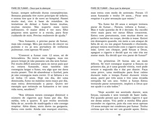 PARE DE FUMAR – Deus quer te abençoar
¯¯¯¯¯¯¯¯¯¯¯¯¯¯¯¯¯¯¯¯¯¯¯¯¯¯¯¯¯¯¯¯¯¯¯¯¯¯¯¯¯¯¯¯¯¯¯¯¯¯¯¯¯¯¯¯¯¯¯¯¯¯¯¯¯¯¯
¯¯¯¯¯¯¯¯¯¯¯¯¯¯¯¯¯¯¯¯¯¯¯¯¯¯¯¯¯¯¯¯¯¯¯¯¯¯¯¯¯¯¯¯¯¯¯¯¯¯¯¯¯¯¯¯¯¯¯¯¯¯¯¯¯¯¯
43
fumar, sempre sofrendo duras conseqüências.
Semana passada tive outro princípio de infarto,
e ontem tive que ir de novo ao hospital. Passei
muito mal, vivo à base de remédios. As
tentativas de deixar o fumo foram muitas,
muitas mesmo. Não suporto mais tanto
sofrimento. O maior deles é ver meu filho
pequeno nem querer ir a escola, para ficar
cuidando de mim. Preciso realmente de ajuda.”
“Sou fumante, e preciso parar de fumar,
mas não consigo. Meu pai morreu de câncer no
pulmão e eu já sou portadora de enfisema
pulmonar, com apenas 40 anos.”
“Comecei a fumar com 12 anos, só de
brincadeira. No início não tragava, mas em
pouco tempo já não passava um dia sem fumar.
Foi muito difícil assumir para os meus pais que
eu estava fumando, mas também não
conseguia largar o fumo, era algo que me dava
muito prazer. Tive de abandonar o futebol, pois
já não conseguia mais correr. O ar faltava e eu
só tinha 15 anos. Hoje em dia, dei uma
diminuída, fumo no máximo meio maço por dia,
mas estou determinado a parar. Quero ser
exemplo que estimule os fumantes a ter uma
vida nova, saudável.”
“Nos últimos meses consegui diminuir o
número de cigarros que fumo por dia. Em
média, três a quatro. É que venho sentindo
falta de ar, acordo de madrugada e não consigo
respirar. Além disso, sinto dores na garganta.
Estou com medo. Ainda não marquei otorrino,
PARE DE FUMAR – Deus quer te abençoar
¯¯¯¯¯¯¯¯¯¯¯¯¯¯¯¯¯¯¯¯¯¯¯¯¯¯¯¯¯¯¯¯¯¯¯¯¯¯¯¯¯¯¯¯¯¯¯¯¯¯¯¯¯¯¯¯¯¯¯¯¯¯¯¯¯¯¯
¯¯¯¯¯¯¯¯¯¯¯¯¯¯¯¯¯¯¯¯¯¯¯¯¯¯¯¯¯¯¯¯¯¯¯¯¯¯¯¯¯¯¯¯¯¯¯¯¯¯¯¯¯¯¯¯¯¯¯¯¯¯¯¯¯¯¯
44
mas estou com medo de antemão. Foram 15
anos fumando e tenho 34 anos... Ficar sem
respirar é a pior sensação que existe.”
“Eu fumo há 20 anos e sempre tentava
parar de fumar... Parava, voltava a fumar...
Mas é tudo questão de fé e decisão. Eu escolhi
viver mais para ver meus filhos crescerem.
Estou com pneumonia, com muitas dores no
peito e também no corpo, devido à tosse. Entrei
em desespero quando, em meio a um ataque de
falta de ar, eu me peguei fumando e chorando,
porque estava morrendo com o cigarro aceso na
mão. Levei um choque, pedi forças a Deus,
apaguei o cigarro e decidi que eu não iria me
matar mais. Eu decidi que vou parar de fumar!”
“As primeiras 24 horas são as mais
difíceis. Se você consegue superar a fissura no
primeiro dia, já é uma grande vitória, você pode
vencer o segundo dia e daí por diante. Faça
uma prece, uma meditação para ficar calmo
durante todo o tempo. Fumei durante trinta
anos, parei por três anos e tive uma recaída
estúpida há um ano. Voltei a fumar. Estou
tentando parar novamente, imploro a Deus que
me ajude e a nós todos.”
“Hoje acordei me sentindo doente, sem
forças, cansada e sem vontade de fazer nada.
Foi quando pensei que o maldito cigarro é que
me deixa assim. Vou pedir a minha filha para
esconder os cigarros, pois ela com seus apenas
15 anos sempre me condenou por fumar. Tenho
certeza que ela vai ser um grande apoio. Estou
 