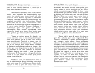 PARE DE FUMAR – Deus quer te abençoar
¯¯¯¯¯¯¯¯¯¯¯¯¯¯¯¯¯¯¯¯¯¯¯¯¯¯¯¯¯¯¯¯¯¯¯¯¯¯¯¯¯¯¯¯¯¯¯¯¯¯¯¯¯¯¯¯¯¯¯¯¯¯¯¯¯¯¯
¯¯¯¯¯¯¯¯¯¯¯¯¯¯¯¯¯¯¯¯¯¯¯¯¯¯¯¯¯¯¯¯¯¯¯¯¯¯¯¯¯¯¯¯¯¯¯¯¯¯¯¯¯¯¯¯¯¯¯¯¯¯¯¯¯¯¯
45
com 39 anos e fumo desde os 14, sinto que o
fumo quer dar cabo de mim.”
“Meu esposo era idoso como eu e fumava
muito. Ano passado foi diagnosticado um
câncer de pulmão, mas incrivelmente ele não
parou de fumar. No mês seguinte, foi internado
e não sei como ele conseguiu fumar mesmo no
hospital, escondido das enfermeiras. Fiquei
muito triste, ele era o meu companheiro e não
gostava de vê-lo naquela situação. Minha filha e
os meus netos também ficaram abalados e
imploraram para ele parar de fumar.
Infelizmente, após muitas internações, meu
esposo foi levado pelo fumo. Sinto muito sua
falta, gostaria que ele nunca tivesse fumado.”
“Todas as noites, antes de dormir, eu
penso em como seria se eu conseguisse largar
esse vício maldito que é o fumo, mas nunca
tomo providência. Comecei a fumar com 15
anos (o maior erro da minha vida ) e hoje, aos
20, já não consigo mais largar! Estou cansada
de todos me pedindo para parar de fumar e do
cheiro que essa droga deixa na gente! Amanhã
eu pretendo ir até uma farmácia e comprar
Fumasil. Espero que ajude , pois eu quero
muito parar de fumar, estou estragando minha
saúde e sei que ainda sou nova, que posso
mudar essa situação.”
“Tenho 53 anos, sou mãe de cinco filhos e
avó de quatro netos. Minha família é tudo para
mim, vivo para eles. Infelizmente, fumo desde
criança e sinto o peso de todos esses anos
PARE DE FUMAR – Deus quer te abençoar
¯¯¯¯¯¯¯¯¯¯¯¯¯¯¯¯¯¯¯¯¯¯¯¯¯¯¯¯¯¯¯¯¯¯¯¯¯¯¯¯¯¯¯¯¯¯¯¯¯¯¯¯¯¯¯¯¯¯¯¯¯¯¯¯¯¯¯
¯¯¯¯¯¯¯¯¯¯¯¯¯¯¯¯¯¯¯¯¯¯¯¯¯¯¯¯¯¯¯¯¯¯¯¯¯¯¯¯¯¯¯¯¯¯¯¯¯¯¯¯¯¯¯¯¯¯¯¯¯¯¯¯¯¯¯
46
fumando. Por dentro sei que estou podre, pois
sinto todas as dores possíveis de se sentir.
Ainda tem minha magreza, falta de fome e uma
tosse terrível que não me deixa. O meu pigarro
é tão forte que tenho nojo cada vez que escarro.
Minhas filhas me pedem para parar com o
fumo, eu gostaria muito, mas não consigo.
Ultimamente, tenho sentido vergonha da minha
fraqueza. Fui ao médico e após exames tenho o
diagnostico de enfisema pulmonar, sei que é
uma doença grave, estou com o pé na cova,
mas mesmo assim não consigo parar. Minhas
netas precisam de mim, cuido delas todos os
dias enquanto minhas filhas vão trabalhar.
Ainda sou jovem e temo não viver mais para
continuar ajudando meus familiares.”
“Fumo há 23 anos 2 maços de cigarros
por dia. Achava que seria impossível ficar
algumas horas sem o cigarro, pois só de pensar
me causava muito medo. Estou utilizando
adesivos de nicotina que, para a minha grande
surpresa, diminuíram muito minhas síndromes
de abstinência. Recomendo a todos utilizar esse
método. A hora mais crítica do dia é ao acordar,
pois sempre tinha o hábito de tomar um café e
acender um cigarro. A gente acha que, pelo
hábito, nossa vida não terá mais graça sem o
cigarro, na mesa do bar, nas viagens, nas
festas. Porém, conforme os dias vão passando,
vamos esquecendo e não precisamos fumar
para termos prazer no dia-a-dia. Estou
conseguindo parar.”
 