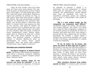 PARE DE FUMAR – Deus quer te abençoar
¯¯¯¯¯¯¯¯¯¯¯¯¯¯¯¯¯¯¯¯¯¯¯¯¯¯¯¯¯¯¯¯¯¯¯¯¯¯¯¯¯¯¯¯¯¯¯¯¯¯¯¯¯¯¯¯¯¯¯¯¯¯¯¯¯¯¯
¯¯¯¯¯¯¯¯¯¯¯¯¯¯¯¯¯¯¯¯¯¯¯¯¯¯¯¯¯¯¯¯¯¯¯¯¯¯¯¯¯¯¯¯¯¯¯¯¯¯¯¯¯¯¯¯¯¯¯¯¯¯¯¯¯¯¯
47
“Após 30 anos viciado, achei que tentar
parar de fumar seria muito penoso. Por isso,
antes de parar, fui diminuindo os teores. Passei
para o Free Light e um mês depois para o Free
One. Após dois meses, decidi parar. Substituí o
cigarro por pastilhas de nicotina de 4mg, ou
seja, quatro vezes mais fortes do que o cigarro
que fumava. Não senti praticamente nenhuma
síndrome de abstinência nos primeiros dias.
Porém, uns 30 dias depois a coisa ficou mais
difícil. A vontade vinha, mas passava em dois
ou três minutos, com ajuda do chiclete. No
início, mascava uns 15 chicletes por dia, o que
saía bem caro, depois diminui para uns quatro
ou cinco chicletes. Após três meses, o desejo de
fumar simplesmente sumiu. Mesmo assim,
passei para os chicletes de 2mg até o sétimo
mês. Eles eram menos danosos do que o
cigarro, pois possuem somente o elemento
viciante, a nicotina. Mantive-me firme na
determinação de nunca fumar aquele
unicozinho. Hoje, não tenho mais qualquer
vontade fumar, mas a vigília é constante.”
Desculpas para continuar fumando
“O cigarro emagrece, se deixá-lo ficarei
gorda.” Há muitas outras formas de emagrecer,
como dietas e exercícios, altamente saudáveis
para o organismo. O cigarro emagrece porque
deixa o fumante doente.
“Sou muito ansioso, quem irá me
socorrer nas horas de estresse?” O ato de
fumar é um exercício de respiração. A sensação
PARE DE FUMAR – Deus quer te abençoar
¯¯¯¯¯¯¯¯¯¯¯¯¯¯¯¯¯¯¯¯¯¯¯¯¯¯¯¯¯¯¯¯¯¯¯¯¯¯¯¯¯¯¯¯¯¯¯¯¯¯¯¯¯¯¯¯¯¯¯¯¯¯¯¯¯¯¯
¯¯¯¯¯¯¯¯¯¯¯¯¯¯¯¯¯¯¯¯¯¯¯¯¯¯¯¯¯¯¯¯¯¯¯¯¯¯¯¯¯¯¯¯¯¯¯¯¯¯¯¯¯¯¯¯¯¯¯¯¯¯¯¯¯¯¯
48
de expandir os pulmões e expelir o ar
lentamente nos traz relaxamento. O mesmo
efeito pode ser alcançado com a Ioga, muito
saudável. Há medicamentos muitos eficazes
para tratar da ansiedade, tais como os
ansiolíticos (receitados apenas por médicos,
caso a caso) e a psicoterapia, com auxílio de
psicólogos.
“Ele é o meu melhor amigo, me faz
companhia nos momentos mais difíceis.”
Verdadeiros amigos não matam, não destroem,
não causam doenças, não viciam. Um objeto
não é capaz de fazer companhia a ninguém. O
ser humano precisa da companhia de outro ser
humano, pois existe uma troca, uma relação, o
que não ocorre com o cigarro por ser um objeto
inanimado. Na verdade, o cigarro afasta o
fumante dos outros seres humanos, por causa
do odor e da fumaça, aprisionando-o e criando
a ilusão da companhia.
“O ato de fumar me dá prazer, não
quero me privar de fazer algo que eu gosto.”
Que prazer é esse que tem hora para acabar? O
fumante vive uma eterna crise de abstinência,
fica nervoso e ansioso a espera de outro cigarro
para fumar. O falso prazer só dura cinco
minutos, o restante do tempo é um tormento.
Além disso, há inúmeras outras formas de se
obter prazer, como comer, dançar, namorar,
assistir filmes. Nenhuma delas mata.
“Meu intestino funciona bem melhor
quando eu fumo.” O intestino pode funcionar
 