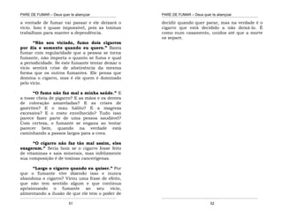 PARE DE FUMAR – Deus quer te abençoar
¯¯¯¯¯¯¯¯¯¯¯¯¯¯¯¯¯¯¯¯¯¯¯¯¯¯¯¯¯¯¯¯¯¯¯¯¯¯¯¯¯¯¯¯¯¯¯¯¯¯¯¯¯¯¯¯¯¯¯¯¯¯¯¯¯¯¯
¯¯¯¯¯¯¯¯¯¯¯¯¯¯¯¯¯¯¯¯¯¯¯¯¯¯¯¯¯¯¯¯¯¯¯¯¯¯¯¯¯¯¯¯¯¯¯¯¯¯¯¯¯¯¯¯¯¯¯¯¯¯¯¯¯¯¯
51
a vontade de fumar vai passar e ele deixará o
vício. Isso é quase impossível, pois as toxinas
trabalham para manter a dependência.
“Não sou viciado, fumo dois cigarros
por dia e somente quando eu quero.” Basta
fumar com regularidade que a pessoa se torna
fumante, não importa o quanto se fuma e qual
a periodicidade. Se este fumante tentar deixar o
vício sentirá crise de abstinência da mesma
forma que os outros fumantes. Ele pensa que
domina o cigarro, mas é ele quem é dominado
pelo vício.
“O fumo não faz mal a minha saúde.” E
a tosse cheia de pigarro? E as mãos e os dentes
de coloração amareladas? E as crises de
gastrites? E o mau hálito? E a magreza
excessiva? E o rosto envelhecido? Tudo isso
parece fazer parte de uma pessoa saudável?
Com certeza, o fumante se engana ao tentar
parecer bem, quando na verdade está
caminhando a passos largos para a cova.
“O cigarro não faz tão mal assim, eles
exageram.” Seria bom se o cigarro fosse feito
de vitaminas e sais minerais, mas infelizmente
sua composição é de toxinas cancerígenas.
“Largo o cigarro quando eu quiser.” Por
que o fumante vive dizendo isso e nunca
abandona o cigarro? Virou uma frase de efeito,
que não tem sentido algum e que continua
aprisionando o fumante ao seu vício,
alimentando a ilusão de que ele tem o poder de
PARE DE FUMAR – Deus quer te abençoar
¯¯¯¯¯¯¯¯¯¯¯¯¯¯¯¯¯¯¯¯¯¯¯¯¯¯¯¯¯¯¯¯¯¯¯¯¯¯¯¯¯¯¯¯¯¯¯¯¯¯¯¯¯¯¯¯¯¯¯¯¯¯¯¯¯¯¯
¯¯¯¯¯¯¯¯¯¯¯¯¯¯¯¯¯¯¯¯¯¯¯¯¯¯¯¯¯¯¯¯¯¯¯¯¯¯¯¯¯¯¯¯¯¯¯¯¯¯¯¯¯¯¯¯¯¯¯¯¯¯¯¯¯¯¯
52
decidir quando quer parar, mas na verdade é o
cigarro que está decidido a não deixá-lo. É
como num casamento, unidos até que a morte
os separe.
 