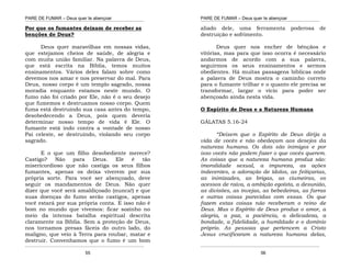 PARE DE FUMAR – Deus quer te abençoar
¯¯¯¯¯¯¯¯¯¯¯¯¯¯¯¯¯¯¯¯¯¯¯¯¯¯¯¯¯¯¯¯¯¯¯¯¯¯¯¯¯¯¯¯¯¯¯¯¯¯¯¯¯¯¯¯¯¯¯¯¯¯¯¯¯¯¯
¯¯¯¯¯¯¯¯¯¯¯¯¯¯¯¯¯¯¯¯¯¯¯¯¯¯¯¯¯¯¯¯¯¯¯¯¯¯¯¯¯¯¯¯¯¯¯¯¯¯¯¯¯¯¯¯¯¯¯¯¯¯¯¯¯¯¯
55
Por que os fumantes deixam de receber as
benções de Deus?
Deus quer maravilhas em nossas vidas,
que estejamos cheios de saúde, de alegria e
com muita união familiar. Na palavra de Deus,
que está escrita na Bíblia, temos muitos
ensinamentos. Vários deles falam sobre como
devemos nos amar e nos preservar do mal. Para
Deus, nosso corpo é um templo sagrado, nossa
moradia enquanto estamos neste mundo. O
fumo não foi criado por Ele, não é o seu desejo
que fumemos e destruamos nosso corpo. Quem
fuma está destruindo sua casa antes do tempo,
desobedecendo a Deus, pois quem deveria
determinar nosso tempo de vida é Ele. O
fumante está indo contra a vontade de nosso
Pai celeste, se destruindo, violando seu corpo
sagrado.
E o que um filho desobediente merece?
Castigo? Não para Deus. Ele é tão
misericordioso que não castiga os seus filhos
fumantes, apenas os deixa viverem por sua
própria sorte. Para você ser abençoado, deve
seguir os mandamentos de Deus. Não quer
dizer que você será amaldiçoado (nunca!) e que
suas doenças do fumo serão castigos, apenas
você estará por sua própria conta. E isso não é
bom no mundo que vivemos: ficar sozinho no
meio da intensa batalha espiritual descrita
claramente na Bíblia. Sem a proteção de Deus,
nos tornamos presas fáceis do outro lado, do
maligno, que veio à Terra para roubar, matar e
destruir. Convenhamos que o fumo é um bom
PARE DE FUMAR – Deus quer te abençoar
¯¯¯¯¯¯¯¯¯¯¯¯¯¯¯¯¯¯¯¯¯¯¯¯¯¯¯¯¯¯¯¯¯¯¯¯¯¯¯¯¯¯¯¯¯¯¯¯¯¯¯¯¯¯¯¯¯¯¯¯¯¯¯¯¯¯¯
¯¯¯¯¯¯¯¯¯¯¯¯¯¯¯¯¯¯¯¯¯¯¯¯¯¯¯¯¯¯¯¯¯¯¯¯¯¯¯¯¯¯¯¯¯¯¯¯¯¯¯¯¯¯¯¯¯¯¯¯¯¯¯¯¯¯¯
56
aliado dele, uma ferramenta poderosa de
destruição e sofrimento.
Deus quer nos encher de bênçãos e
vitórias, mas para que isso ocorra é necessário
andarmos de acordo com a sua palavra,
seguirmos os seus ensinamentos e sermos
obedientes. Há muitas passagens bíblicas onde
a palavra de Deus mostra o caminho correto
para o fumante trilhar e o quanto ele precisa se
transformar, largar o vício para poder ser
abençoado ainda nesta vida.
O Espírito de Deus e a Natureza Humana
GÁLATAS 5.16-24
“Deixem que o Espírito de Deus dirija a
vida de vocês e não obedeçam aos desejos da
natureza humana. Os dois são inimigos e por
isso vocês não podem fazer o que vocês querem.
As coisas que a natureza humana produz são:
imoralidade sexual, a impureza, as ações
indecentes, a adoração de ídolos, as feitiçarias,
as inimizades, as brigas, as ciumeiras, os
acessos de raiva, a ambição egoísta, a desunião,
as divisões, as invejas, as bebedeiras, as farras
e outras coisas parecidas com essas. Os que
fazem estas coisas não receberam o reino de
Deus. Mas o Espírito de Deus produz o amor, a
alegria, a paz, a paciência, a delicadeza, a
bondade, a fidelidade, a humildade e o domínio
próprio. As pessoas que pertencem a Cristo
Jesus crucificaram a natureza humana delas,
 