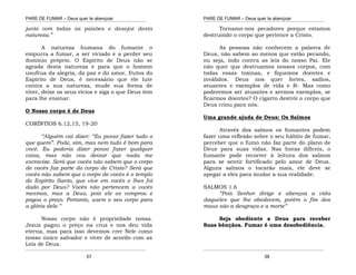 PARE DE FUMAR – Deus quer te abençoar
¯¯¯¯¯¯¯¯¯¯¯¯¯¯¯¯¯¯¯¯¯¯¯¯¯¯¯¯¯¯¯¯¯¯¯¯¯¯¯¯¯¯¯¯¯¯¯¯¯¯¯¯¯¯¯¯¯¯¯¯¯¯¯¯¯¯¯
¯¯¯¯¯¯¯¯¯¯¯¯¯¯¯¯¯¯¯¯¯¯¯¯¯¯¯¯¯¯¯¯¯¯¯¯¯¯¯¯¯¯¯¯¯¯¯¯¯¯¯¯¯¯¯¯¯¯¯¯¯¯¯¯¯¯¯
57
junto com todas as paixões e desejos desta
natureza.”
A natureza humana do fumante o
empurra a fumar, a ser viciado e a perder seu
domínio próprio. O Espírito de Deus não se
agrada desta natureza e para que o homem
usufrua da alegria, da paz e do amor, frutos do
Espírito de Deus, é necessário que ele lute
contra a sua natureza, mude sua forma de
viver, deixe os seus vícios e siga o que Deus tem
para lhe ensinar.
O Nosso corpo é de Deus
CORÍNTIOS 6.12,15, 19-20
“Alguém vai dizer: “Eu posso fazer tudo o
que quero”. Pode, sim, mas nem tudo é bom para
você. Eu poderia dizer posso fazer qualquer
coisa, mas não vou deixar que nada me
escravize. Será que vocês não sabem que o corpo
de vocês faz parte do corpo de Cristo? Será que
vocês não sabem que o corpo de vocês é o templo
do Espírito Santo, que vive em vocês e lhes foi
dado por Deus? Vocês não pertencem a vocês
mesmos, mas a Deus, pois ele os comprou e
pagou o preço. Portanto, usem o seu corpo para
a glória dele.”
Nosso corpo não é propriedade nossa.
Jesus pagou o preço na cruz e nos deu vida
eterna, mas para isso devemos crer Nele como
nosso único salvador e viver de acordo com as
Leis de Deus.
PARE DE FUMAR – Deus quer te abençoar
¯¯¯¯¯¯¯¯¯¯¯¯¯¯¯¯¯¯¯¯¯¯¯¯¯¯¯¯¯¯¯¯¯¯¯¯¯¯¯¯¯¯¯¯¯¯¯¯¯¯¯¯¯¯¯¯¯¯¯¯¯¯¯¯¯¯¯
¯¯¯¯¯¯¯¯¯¯¯¯¯¯¯¯¯¯¯¯¯¯¯¯¯¯¯¯¯¯¯¯¯¯¯¯¯¯¯¯¯¯¯¯¯¯¯¯¯¯¯¯¯¯¯¯¯¯¯¯¯¯¯¯¯¯¯
58
Tornamo-nos pecadores porque estamos
destruindo o corpo que pertence a Cristo.
As pessoas não conhecem a palavra de
Deus, não sabem ao menos que estão pecando,
ou seja, indo contra as leis do nosso Pai. Ele
não quer que destruamos nossos corpos, com
todas essas toxinas, e fiquemos doentes e
inválidos. Deus nos quer fortes, sadios,
atuantes e exemplos de vida e fé. Mas como
poderemos ser atuantes e sermos exemplos, se
ficarmos doentes? O cigarro destrói o corpo que
Deus criou para nós.
Uma grande ajuda de Deus: Os Salmos
Através dos salmos os fumantes podem
fazer uma reflexão sobre o seu hábito de fumar,
perceber que o fumo não faz parte do plano de
Deus para suas vidas. Nas horas difíceis, o
fumante pode recorrer à leitura dos salmos
para se sentir fortificado pelo amor de Deus.
Alguns salmos o tocarão mais, ele deve se
apegar a eles para mudar a sua realidade.
SALMOS 1.6
“Pois Senhor dirige e abençoa a vida
daqueles que lhe obedecem, porém o fim dos
maus são a desgraça e a morte”
Seja obediente a Deus para receber
Suas bênçãos. Fumar é uma desobediência.
 