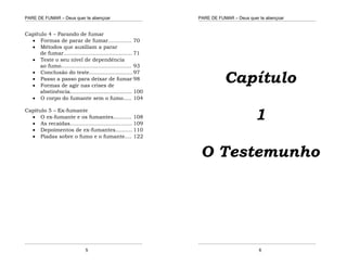 PARE DE FUMAR – Deus quer te abençoar
¯¯¯¯¯¯¯¯¯¯¯¯¯¯¯¯¯¯¯¯¯¯¯¯¯¯¯¯¯¯¯¯¯¯¯¯¯¯¯¯¯¯¯¯¯¯¯¯¯¯¯¯¯¯¯¯¯¯¯¯¯¯¯¯¯¯¯
¯¯¯¯¯¯¯¯¯¯¯¯¯¯¯¯¯¯¯¯¯¯¯¯¯¯¯¯¯¯¯¯¯¯¯¯¯¯¯¯¯¯¯¯¯¯¯¯¯¯¯¯¯¯¯¯¯¯¯¯¯¯¯¯¯¯¯
5
Capítulo 4 – Parando de fumar
 Formas de parar de fumar.............. 70
 Métodos que auxiliam a parar
de fumar......................................... 71
 Teste o seu nível de dependência
ao fumo.......................................... 93
 Conclusão do teste..........................97
 Passo a passo para deixar de fumar 98
 Formas de agir nas crises de
abstinência..................................... 100
 O corpo do fumante sem o fumo..... 104
Capítulo 5 – Ex-fumante
 O ex-fumante e os fumantes........... 108
 As recaídas..................................... 109
 Depoimentos de ex-fumantes.......... 110
 Piadas sobre o fumo e o fumante.... 122
PARE DE FUMAR – Deus quer te abençoar
¯¯¯¯¯¯¯¯¯¯¯¯¯¯¯¯¯¯¯¯¯¯¯¯¯¯¯¯¯¯¯¯¯¯¯¯¯¯¯¯¯¯¯¯¯¯¯¯¯¯¯¯¯¯¯¯¯¯¯¯¯¯¯¯¯¯¯
¯¯¯¯¯¯¯¯¯¯¯¯¯¯¯¯¯¯¯¯¯¯¯¯¯¯¯¯¯¯¯¯¯¯¯¯¯¯¯¯¯¯¯¯¯¯¯¯¯¯¯¯¯¯¯¯¯¯¯¯¯¯¯¯¯¯¯
6
Capítulo
1
O Testemunho
 