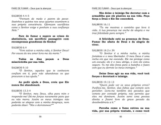 PARE DE FUMAR – Deus quer te abençoar
¯¯¯¯¯¯¯¯¯¯¯¯¯¯¯¯¯¯¯¯¯¯¯¯¯¯¯¯¯¯¯¯¯¯¯¯¯¯¯¯¯¯¯¯¯¯¯¯¯¯¯¯¯¯¯¯¯¯¯¯¯¯¯¯¯¯¯
¯¯¯¯¯¯¯¯¯¯¯¯¯¯¯¯¯¯¯¯¯¯¯¯¯¯¯¯¯¯¯¯¯¯¯¯¯¯¯¯¯¯¯¯¯¯¯¯¯¯¯¯¯¯¯¯¯¯¯¯¯¯¯¯¯¯¯
59
SALMOS 4.4-5
“Tremam de medo e parem de pecar.
Sozinhos e quietos nos seus quartos examinem a
sua própria consciência. Ofereçam sacrifícios
como o Senhor exige e ponham a sua confiança
Nele.”
Pare de fumar e supere as crises de
abstinência, um sacrifício passageiro com
recompensas grandiosas do Senhor
SALMOS 6.4
“Vem salvar a minha vida, ó Senhor Deus!
Por causa do teu amor livra-me da morte.”
Todos os dias peçam a Deus
misericórdia por sua vida.
SALMOS 9.10
“Ó Senhor, aqueles que te conhecem
confiam em ti, pois não abandonas os que
procuram a tua ajuda.”
Ao pedir ajuda a Deus, creia que Ele
nunca lhe abandonará.
SALMOS 13.3-4
“Ó Senhor, meu Deus, olha para mim e
responde-me! Dá-me forças novamente para que
eu não morra. Assim os meus inimigos não
poderão se alegrar com a minha desgraça, nem
poderão dizer: “Nós o derrotamos!””
PARE DE FUMAR – Deus quer te abençoar
¯¯¯¯¯¯¯¯¯¯¯¯¯¯¯¯¯¯¯¯¯¯¯¯¯¯¯¯¯¯¯¯¯¯¯¯¯¯¯¯¯¯¯¯¯¯¯¯¯¯¯¯¯¯¯¯¯¯¯¯¯¯¯¯¯¯¯
¯¯¯¯¯¯¯¯¯¯¯¯¯¯¯¯¯¯¯¯¯¯¯¯¯¯¯¯¯¯¯¯¯¯¯¯¯¯¯¯¯¯¯¯¯¯¯¯¯¯¯¯¯¯¯¯¯¯¯¯¯¯¯¯¯¯¯
60
Não deixe o inimigo lhe derrotar com a
armadilha que ele plantou na sua vida. Peça
força a Deus e Ele lhe concederá.
SALMOS 16.11
“Tu me mostras o caminho que leva à
vida. A tua presença me enche de alegria e me
traz felicidade para sempre.”
A felicidade está na presença de Deus.
Fumar lhe afasta de Deus e da alegria de
viver.
SALMOS 18.2 e 39
“O Senhor é a minha rocha, a minha
fortaleza e o meu libertador. O meu Deus é uma
rocha em que me escondo. Ele me protege como
um escudo; ele é o meu abrigo, e com ele estou
seguro. Tu me dás força para a batalha e fazes
com que eu derrote os meus inimigos.”
Deixe Deus agir na sua vida, você terá
forças e derrotará o inimigo.
SALMOS 19.12-13
“Quem pode ver os seus próprios erros?
Purifica-me, Senhor, das faltas que cometo sem
perceber. Livra-me também dos pecados que
cometo por vontade própria; não permita que
eles me dominem. Assim serei uma pessoa
direita e ficarei livre do grave pecado da
desobediência a ti.”
Perceba como o fumo entrou na sua
vida, por sua própria vontade, e como você
 