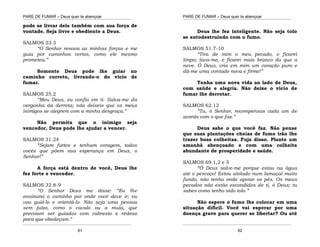 PARE DE FUMAR – Deus quer te abençoar
¯¯¯¯¯¯¯¯¯¯¯¯¯¯¯¯¯¯¯¯¯¯¯¯¯¯¯¯¯¯¯¯¯¯¯¯¯¯¯¯¯¯¯¯¯¯¯¯¯¯¯¯¯¯¯¯¯¯¯¯¯¯¯¯¯¯¯
¯¯¯¯¯¯¯¯¯¯¯¯¯¯¯¯¯¯¯¯¯¯¯¯¯¯¯¯¯¯¯¯¯¯¯¯¯¯¯¯¯¯¯¯¯¯¯¯¯¯¯¯¯¯¯¯¯¯¯¯¯¯¯¯¯¯¯
61
pode se livrar dele também com sua força de
vontade. Seja livre e obediente a Deus.
SALMOS 23.3
“O Senhor renova as minhas forças e me
guia por caminhos certos, como ele mesmo
prometeu.”
Somente Deus pode lhe guiar no
caminho correto, livrando-o do vício de
fumar.
SALMOS 25.2
“Meu Deus, eu confio em ti. Salva-me da
vergonha da derrota; não deixeis que os meus
inimigos se alegrem com a minha desgraça.”
Não permita que o inimigo seja
vencedor, Deus pode lhe ajudar a vencer.
SALMOS 31.24
“Sejam fortes e tenham coragem, todos
vocês que põem sua esperança em Deus, o
Senhor!”
A força está dentro de você, Deus lhe
fez forte e vencedor.
SALMOS 32.8-9
“O Senhor Deus me disse: “Eu lhe
ensinarei o caminho por onde você deve ir; eu
vou guiá-lo e orientá-lo. Não seja uma pessoa
sem juízo, como o cavalo ou a mula, que
precisam ser guiados com cabresto e rédeas
para que obedeçam.”
PARE DE FUMAR – Deus quer te abençoar
¯¯¯¯¯¯¯¯¯¯¯¯¯¯¯¯¯¯¯¯¯¯¯¯¯¯¯¯¯¯¯¯¯¯¯¯¯¯¯¯¯¯¯¯¯¯¯¯¯¯¯¯¯¯¯¯¯¯¯¯¯¯¯¯¯¯¯
¯¯¯¯¯¯¯¯¯¯¯¯¯¯¯¯¯¯¯¯¯¯¯¯¯¯¯¯¯¯¯¯¯¯¯¯¯¯¯¯¯¯¯¯¯¯¯¯¯¯¯¯¯¯¯¯¯¯¯¯¯¯¯¯¯¯¯
62
Deus lhe fez inteligente. Não seja tolo
se autodestruindo com o fumo.
SALMOS 51.7-10
“Tira de mim o meu pecado, e ficarei
limpo; lava-me, e ficarei mais branco do que a
neve. Ó Deus, cria em mim um coração puro e
dá-me uma vontade nova e firme!”
Tenha uma nova vida ao lado de Deus,
com saúde e alegria. Não deixe o vício de
fumar lhe derrotar.
SALMOS 62.12
“Tu, ó Senhor, recompensas cada um de
acordo com o que faz.”
Deus sabe o que você faz. Não pense
que suas plantações cheias de fumo irão lhe
trazer boas colheitas. Fuja disso. Plante um
amanhã abençoado e com uma colheita
abundante de prosperidade e saúde.
SALMOS 69.1,2 e 5
“Ó Deus salve-me porque estou na água
até o pescoço! Estou atolado num lamaçal muito
fundo, não tenho onde apoiar os pés. Os meus
pecados não estão escondidos de ti, ó Deus; tu
sabes como tenho sido tolo.”
Não espere o fumo lhe colocar em uma
situação difícil. Você vai esperar por uma
doença grave para querer se libertar? Ou até
 