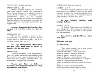PARE DE FUMAR – Deus quer te abençoar
¯¯¯¯¯¯¯¯¯¯¯¯¯¯¯¯¯¯¯¯¯¯¯¯¯¯¯¯¯¯¯¯¯¯¯¯¯¯¯¯¯¯¯¯¯¯¯¯¯¯¯¯¯¯¯¯¯¯¯¯¯¯¯¯¯¯¯
¯¯¯¯¯¯¯¯¯¯¯¯¯¯¯¯¯¯¯¯¯¯¯¯¯¯¯¯¯¯¯¯¯¯¯¯¯¯¯¯¯¯¯¯¯¯¯¯¯¯¯¯¯¯¯¯¯¯¯¯¯¯¯¯¯¯¯
65
SALMOS 107.10,11,13-14
“Alguns estavam vivendo na escuridão,
nas trevas, aflitos e presos com correntes de
ferro, porque haviam se revoltado contra as
ordens do Deus altíssimo e rejeitado os seus
ensinamentos. Então, na sua angústia,
gritaram por socorro e o Senhor Deus os livrou
das suas aflições. Ele os tirou da escuridão, das
trevas, e quebrou em pedaços as correntes que
os prendiam.”
Somente Deus pode lhe livrar da prisão
em que você vive. Ore a ele e peça para ser
livre.
SALMOS 119. 6 e 9
“Se eu der atenção a todos os teus
mandamentos, não passarei vergonha. Não me
deixes seguir o caminho errado; com a tua
bondade, ensina-me a tua lei.”
Não seja envergonhado eternamente
por este vicio. Deus quer te encher de
benções e ter dar vida nova.
SALMOS 138.3
“Quando te chamei, Tu me respondeste e,
com o teu poder, aumentaste as minhas forças.
Tu cumprirás tudo o que me prometeste. O teu
amor dura para sempre, ó Senhor Deus. Não
abandones o trabalho que começaste. ’’
Chame por Deus em todos os
momentos, sua aflição lhe abandonará e logo
você vencerá esta batalha.
PARE DE FUMAR – Deus quer te abençoar
¯¯¯¯¯¯¯¯¯¯¯¯¯¯¯¯¯¯¯¯¯¯¯¯¯¯¯¯¯¯¯¯¯¯¯¯¯¯¯¯¯¯¯¯¯¯¯¯¯¯¯¯¯¯¯¯¯¯¯¯¯¯¯¯¯¯¯
¯¯¯¯¯¯¯¯¯¯¯¯¯¯¯¯¯¯¯¯¯¯¯¯¯¯¯¯¯¯¯¯¯¯¯¯¯¯¯¯¯¯¯¯¯¯¯¯¯¯¯¯¯¯¯¯¯¯¯¯¯¯¯¯¯¯¯
66
SALMOS 142. 6-7
“Escuta o meu grito pedindo socorro, pois
estou caindo no desespero. Salva-me dos meus
inimigos, pois eles são fortes demais para mim.
Livra-me do sofrimento na reunião do teu povo
porque tu tens sido bom para mim.”
Os seus inimigos também serão
inimigos de Deus.
SALMOS 146.7-8
“O Senhor Deus põem em liberdade os
que estão presos e faz com que os cegos vejam.
O Senhor levanta os que caem e ama aqueles
que lhe obedecem.”
Somente Deus pode lhe libertar e abrir
seus olhos.
Há tempo para tudo
ECLESIASTES 3
“Tudo neste mundo tem o seu tempo;
cada coisa tem a sua ocasião.
Há tempo de nascer e tempo de morrer;
tempo de plantar e tempo de arrancar;
tempo de matar e tempo de curar;
tempo de derrubar e tempo de construir.
Há tempo de ficar triste e tempo de se alegrar;
tempo de chorar e tempo de dançar;
tempo de espalhar pedras e tempo de ajuntá-
las;
tempo de abraçar e tempo de afastar.
Há tempo de procurar e tempo de perder;
 