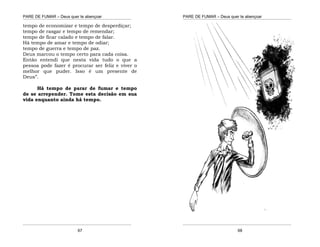 PARE DE FUMAR – Deus quer te abençoar
¯¯¯¯¯¯¯¯¯¯¯¯¯¯¯¯¯¯¯¯¯¯¯¯¯¯¯¯¯¯¯¯¯¯¯¯¯¯¯¯¯¯¯¯¯¯¯¯¯¯¯¯¯¯¯¯¯¯¯¯¯¯¯¯¯¯¯
¯¯¯¯¯¯¯¯¯¯¯¯¯¯¯¯¯¯¯¯¯¯¯¯¯¯¯¯¯¯¯¯¯¯¯¯¯¯¯¯¯¯¯¯¯¯¯¯¯¯¯¯¯¯¯¯¯¯¯¯¯¯¯¯¯¯¯
67
tempo de economizar e tempo de desperdiçar;
tempo de rasgar e tempo de remendar;
tempo de ficar calado e tempo de falar.
Há tempo de amar e tempo de odiar;
tempo de guerra e tempo de paz.
Deus marcou o tempo certo para cada coisa.
Então entendi que nesta vida tudo o que a
pessoa pode fazer é procurar ser feliz e viver o
melhor que puder. Isso é um presente de
Deus”.
Há tempo de parar de fumar e tempo
de se arrepender. Tome esta decisão em sua
vida enquanto ainda há tempo.
PARE DE FUMAR – Deus quer te abençoar
¯¯¯¯¯¯¯¯¯¯¯¯¯¯¯¯¯¯¯¯¯¯¯¯¯¯¯¯¯¯¯¯¯¯¯¯¯¯¯¯¯¯¯¯¯¯¯¯¯¯¯¯¯¯¯¯¯¯¯¯¯¯¯¯¯¯¯
¯¯¯¯¯¯¯¯¯¯¯¯¯¯¯¯¯¯¯¯¯¯¯¯¯¯¯¯¯¯¯¯¯¯¯¯¯¯¯¯¯¯¯¯¯¯¯¯¯¯¯¯¯¯¯¯¯¯¯¯¯¯¯¯¯¯¯
68
 