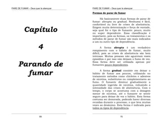 PARE DE FUMAR – Deus quer te abençoar
¯¯¯¯¯¯¯¯¯¯¯¯¯¯¯¯¯¯¯¯¯¯¯¯¯¯¯¯¯¯¯¯¯¯¯¯¯¯¯¯¯¯¯¯¯¯¯¯¯¯¯¯¯¯¯¯¯¯¯¯¯¯¯¯¯¯¯
¯¯¯¯¯¯¯¯¯¯¯¯¯¯¯¯¯¯¯¯¯¯¯¯¯¯¯¯¯¯¯¯¯¯¯¯¯¯¯¯¯¯¯¯¯¯¯¯¯¯¯¯¯¯¯¯¯¯¯¯¯¯¯¯¯¯¯
69
Capítulo
4
Parando de
fumar
PARE DE FUMAR – Deus quer te abençoar
¯¯¯¯¯¯¯¯¯¯¯¯¯¯¯¯¯¯¯¯¯¯¯¯¯¯¯¯¯¯¯¯¯¯¯¯¯¯¯¯¯¯¯¯¯¯¯¯¯¯¯¯¯¯¯¯¯¯¯¯¯¯¯¯¯¯¯
¯¯¯¯¯¯¯¯¯¯¯¯¯¯¯¯¯¯¯¯¯¯¯¯¯¯¯¯¯¯¯¯¯¯¯¯¯¯¯¯¯¯¯¯¯¯¯¯¯¯¯¯¯¯¯¯¯¯¯¯¯¯¯¯¯¯¯
70
Formas de parar de fumar
Há basicamente duas formas de parar de
fumar: abrupta ou gradual. Nenhuma é fácil,
confortável ou livre de crises de abstinência.
Exigem muita determinação e força de vontade,
seja qual for o tipo de fumante: pouco, muito
ou super dependente. Essa classificação é
importante, pois as formas, os tratamentos e os
métodos de parar de fumar são mais indicados
a um ou outro tipo de dependência.
A forma abrupta é um verdadeiro
rompimento com o hábito de fumar, muito
difícil, pois as crises de abstinência são bem
intensas. Muitas pessoas não aguentam esses
episódios e por isso não deixam o fumo de vez.
Essa forma deve ser utilizada apenas por
fumantes pouco dependentes.
A forma gradual consiste em deixar o
hábito de fumar aos poucos, utilizando no
tratamento métodos como chicletes e adesivos
de nicotina, substitutos ou complementares ao
fumo. O fumante diminui gradualmente a
quantidade ingerida de nicotina, reduzindo a
intensidade das crises de abstinência. Com o
tempo, o corpo se acostuma com a dosagem
menor de nicotina, até o fumante se sentir
seguro para deixar de vez o hábito. Esta forma
costuma ser demorada, podendo haver diversas
recaídas durante o processo, o que leva muitas
vezes ao desânimo. Esta forma é indicada para
todos os tipos de dependência.
 