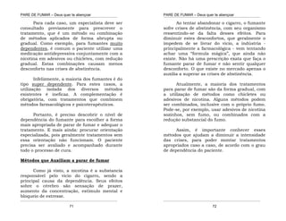 PARE DE FUMAR – Deus quer te abençoar
¯¯¯¯¯¯¯¯¯¯¯¯¯¯¯¯¯¯¯¯¯¯¯¯¯¯¯¯¯¯¯¯¯¯¯¯¯¯¯¯¯¯¯¯¯¯¯¯¯¯¯¯¯¯¯¯¯¯¯¯¯¯¯¯¯¯¯
¯¯¯¯¯¯¯¯¯¯¯¯¯¯¯¯¯¯¯¯¯¯¯¯¯¯¯¯¯¯¯¯¯¯¯¯¯¯¯¯¯¯¯¯¯¯¯¯¯¯¯¯¯¯¯¯¯¯¯¯¯¯¯¯¯¯¯
71
Para cada caso, um especialista deve ser
consultado previamente para prescrever o
tratamento, que é um método ou combinação
de métodos aplicados de forma abrupta ou
gradual. Como exemplo, para fumantes muito
dependentes, é comum o paciente utilizar uma
medicação antidepressiva conjuntamente com a
nicotina em adesivos ou chicletes, com redução
gradual. Estas combinações causam menos
desconforto nas crises de abstinência.
Infelizmente, a maioria dos fumantes é do
tipo super dependente. Para estes casos, a
utilização isolada dos diversos métodos
existentes é ineficaz. A complementação é
obrigatória, com tratamentos que combinem
métodos farmacológicos e psicoterapêuticos.
Portanto, é preciso descobrir o nível de
dependência do fumante para escolher a forma
mais apropriada de parar de fumar e adequar o
tratamento. E mais ainda: procurar orientação
especializada, pois geralmente tratamentos sem
essa orientação não funcionam. O paciente
precisa ser avaliado e acompanhado durante
todo o processo de cura.
Métodos que Auxiliam a parar de fumar
Como já visto, a nicotina é a substancia
responsável pelo vicio do cigarro, sendo a
principal causa da dependência. Seus efeitos
sobre o cérebro são sensação de prazer,
aumento da concentração, estímulo mental e
bloqueio de estresse.
PARE DE FUMAR – Deus quer te abençoar
¯¯¯¯¯¯¯¯¯¯¯¯¯¯¯¯¯¯¯¯¯¯¯¯¯¯¯¯¯¯¯¯¯¯¯¯¯¯¯¯¯¯¯¯¯¯¯¯¯¯¯¯¯¯¯¯¯¯¯¯¯¯¯¯¯¯¯
¯¯¯¯¯¯¯¯¯¯¯¯¯¯¯¯¯¯¯¯¯¯¯¯¯¯¯¯¯¯¯¯¯¯¯¯¯¯¯¯¯¯¯¯¯¯¯¯¯¯¯¯¯¯¯¯¯¯¯¯¯¯¯¯¯¯¯
72
Ao tentar abandonar o cigarro, o fumante
sofre crises de abstinência, com seu organismo
ressentindo-se da falta desses efeitos. Para
diminuir estes desconfortos, que geralmente o
impedem de se livrar do vicio, a indústria -
principalmente a farmacológica - vem tentando
achar uma “formula mágica”, que ainda não
existe. Não há uma prescrição exata que faça o
fumante parar de fumar e não sentir qualquer
desconforto. O que existe no mercado apenas o
auxilia a superar as crises de abstinência.
Atualmente, a maioria dos tratamentos
para parar de fumar são da forma gradual, com
a utilização de métodos como chicletes ou
adesivos de nicotina. Alguns métodos podem
ser combinados, inclusive com o próprio fumo.
Pode-se, por exemplo, usar adesivos de nicotina
sozinhos, sem fumo, ou combinados com a
redução substancial do fumo.
Assim, é importante conhecer esses
métodos que ajudam a diminuir a intensidade
das crises, para poder montar tratamentos
apropriados caso a caso, de acordo com o grau
de dependência do paciente.
 