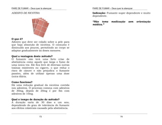 PARE DE FUMAR – Deus quer te abençoar
¯¯¯¯¯¯¯¯¯¯¯¯¯¯¯¯¯¯¯¯¯¯¯¯¯¯¯¯¯¯¯¯¯¯¯¯¯¯¯¯¯¯¯¯¯¯¯¯¯¯¯¯¯¯¯¯¯¯¯¯¯¯¯¯¯¯¯
¯¯¯¯¯¯¯¯¯¯¯¯¯¯¯¯¯¯¯¯¯¯¯¯¯¯¯¯¯¯¯¯¯¯¯¯¯¯¯¯¯¯¯¯¯¯¯¯¯¯¯¯¯¯¯¯¯¯¯¯¯¯¯¯¯¯¯
73
ADESIVO DE NICOTINA
O que é?
Adesivo que deve ser colado sobre a pele para
que haja absorção de nicotina. O consumo é
diminuído aos poucos, permitindo ao corpo se
adaptar gradualmente às doses menores.
Qual a vantagem deste método?
O fumante não terá uma forte crise de
abstinência como aquele que larga o fumo de
uma única vez. Ele fica livre de diversas outras
toxinas existentes no cigarro, o que reduz o
risco de câncer e não prejudica o fumante
passivo, além de utilizar apenas uma dose
única diária.
Como funciona?
Há uma redução gradual da nicotina contida
nos adesivos. O processo começa com adesivos
de 30mg, depois de 20mg e por fim com
adesivos de 10mg.
Qual o tempo de duração do método?
A duração varia de 30 dias a um ano,
dependendo do grau de tolerância do fumante
aos efeitos colaterais causado pela abstinência.
PARE DE FUMAR – Deus quer te abençoar
¯¯¯¯¯¯¯¯¯¯¯¯¯¯¯¯¯¯¯¯¯¯¯¯¯¯¯¯¯¯¯¯¯¯¯¯¯¯¯¯¯¯¯¯¯¯¯¯¯¯¯¯¯¯¯¯¯¯¯¯¯¯¯¯¯¯¯
¯¯¯¯¯¯¯¯¯¯¯¯¯¯¯¯¯¯¯¯¯¯¯¯¯¯¯¯¯¯¯¯¯¯¯¯¯¯¯¯¯¯¯¯¯¯¯¯¯¯¯¯¯¯¯¯¯¯¯¯¯¯¯¯¯¯¯
74
Indicação: Fumante super dependente e muito
dependente.
“Não tome medicação sem orientação
médica.”
 