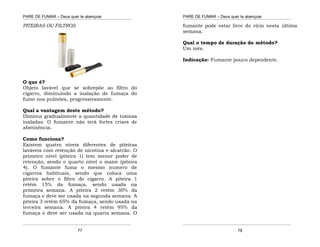 PARE DE FUMAR – Deus quer te abençoar
¯¯¯¯¯¯¯¯¯¯¯¯¯¯¯¯¯¯¯¯¯¯¯¯¯¯¯¯¯¯¯¯¯¯¯¯¯¯¯¯¯¯¯¯¯¯¯¯¯¯¯¯¯¯¯¯¯¯¯¯¯¯¯¯¯¯¯
¯¯¯¯¯¯¯¯¯¯¯¯¯¯¯¯¯¯¯¯¯¯¯¯¯¯¯¯¯¯¯¯¯¯¯¯¯¯¯¯¯¯¯¯¯¯¯¯¯¯¯¯¯¯¯¯¯¯¯¯¯¯¯¯¯¯¯
77
PITEIRAS OU FILTROS
O que é?
Objeto lavável que se sobrepõe ao filtro do
cigarro, diminuindo a inalação de fumaça do
fumo nos pulmões, progressivamente.
Qual a vantagem deste método?
Diminui gradualmente a quantidade de toxinas
inaladas. O fumante não terá fortes crises de
abstinência.
Como funciona?
Existem quatro níveis diferentes de piteiras
laváveis com retenção de nicotina e alcatrão. O
primeiro nível (piteira 1) tem menor poder de
retenção, sendo o quarto nível o maior (piteira
4). O fumante fuma o mesmo numero de
cigarros habituais, sendo que coloca uma
piteira sobre o filtro do cigarro. A piteira 1
retém 15% da fumaça, sendo usada na
primeira semana. A piteira 2 retém 30% da
fumaça e deve ser usada na segunda semana. A
piteira 3 retém 65% da fumaça, sendo usada na
terceira semana. A piteira 4 retém 95% da
fumaça e deve ser usada na quarta semana. O
PARE DE FUMAR – Deus quer te abençoar
¯¯¯¯¯¯¯¯¯¯¯¯¯¯¯¯¯¯¯¯¯¯¯¯¯¯¯¯¯¯¯¯¯¯¯¯¯¯¯¯¯¯¯¯¯¯¯¯¯¯¯¯¯¯¯¯¯¯¯¯¯¯¯¯¯¯¯
¯¯¯¯¯¯¯¯¯¯¯¯¯¯¯¯¯¯¯¯¯¯¯¯¯¯¯¯¯¯¯¯¯¯¯¯¯¯¯¯¯¯¯¯¯¯¯¯¯¯¯¯¯¯¯¯¯¯¯¯¯¯¯¯¯¯¯
78
fumante pode estar livre do vício nesta última
semana.
Qual o tempo de duração do método?
Um mês.
Indicação: Fumante pouco dependente.
 