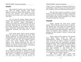 PARE DE FUMAR – Deus quer te abençoar
¯¯¯¯¯¯¯¯¯¯¯¯¯¯¯¯¯¯¯¯¯¯¯¯¯¯¯¯¯¯¯¯¯¯¯¯¯¯¯¯¯¯¯¯¯¯¯¯¯¯¯¯¯¯¯¯¯¯¯¯¯¯¯¯¯¯¯
¯¯¯¯¯¯¯¯¯¯¯¯¯¯¯¯¯¯¯¯¯¯¯¯¯¯¯¯¯¯¯¯¯¯¯¯¯¯¯¯¯¯¯¯¯¯¯¯¯¯¯¯¯¯¯¯¯¯¯¯¯¯¯¯¯¯¯
7
Contato
Meu primeiro contato com o fumo foi aos
dois anos de idade, quando comi vários
cigarros, antes de minha mãe perceber e tirá-
los do meu alcance, mas minha primeira
percepção real do que era o fumo ocorreu aos
sete anos.
Um tio meu foi passar alguns dias em
minha casa. Ele fumava muito e percebi que o
cheiro era horrível. Fiquei preocupada e
comecei a lhe falar que ele iria morrer, por estar
fumando. Nada do que eu disse lhe comoveu,
daí resolvi esconder os seus cigarros. Meu tio
ficou totalmente atormentado, mas eu fiquei
orgulhosa, achando que tinha feito a coisa
certa.
Anos mais tarde, fomos morar próximo
desse tio, que tinha acabado de se casar. Para
minha surpresa, eu havia ganhado uma tia
maravilhosa, que me paparicava com presentes
e afeto. Como meu tio, ela também fumava
muito, mas nunca abordei nada sobre o
cigarro, pois minha admiração por ela era
imensa e, por incrível que pareça, comecei a
admirar por tabela o fato de fumar. Até mesmo
o cheiro não me incomodava mais.
Meu pai também fumava, apesar de
serem cigarros mais “fracos”. Quando eu mexia
no seu maço de cigarros ou reclamava do fato
dele fumar, a resposta era sempre a mesma:
“Sei que estou errado e um dia pararei de
PARE DE FUMAR – Deus quer te abençoar
¯¯¯¯¯¯¯¯¯¯¯¯¯¯¯¯¯¯¯¯¯¯¯¯¯¯¯¯¯¯¯¯¯¯¯¯¯¯¯¯¯¯¯¯¯¯¯¯¯¯¯¯¯¯¯¯¯¯¯¯¯¯¯¯¯¯¯
¯¯¯¯¯¯¯¯¯¯¯¯¯¯¯¯¯¯¯¯¯¯¯¯¯¯¯¯¯¯¯¯¯¯¯¯¯¯¯¯¯¯¯¯¯¯¯¯¯¯¯¯¯¯¯¯¯¯¯¯¯¯¯¯¯¯¯
8
fumar”. Com o tempo ele realmente diminuiu a
quantidade, o tipo do fumo e certo dia ele parou
por completo, mas sua referência permaneceu.
Aos dez anos comecei a simular o ato de
fumar: na hora do banho, acendia o aquecedor
do banheiro com um fósforo e depois o levava a
boca ainda acesso, ficava puxando o ar, sentia
um gosto de pólvora e fumaça.
Fumando
Então, quando fiz treze anos, resolvi
fumar. Achava bonito, queria imitar os adultos.
Em apenas seis anos havia me esquecido que
um dia levantei a bandeira contra o cigarro.
Sem qualquer motivação adicional, comprei um
maço na padaria mais próxima, fui ate a
garagem do meu prédio e iniciei a minha vida
de fumante.
Fumei apenas dois cigarros. Na mesma
hora fiquei tonta, sentei no chão e,
ingenuamente, adorei a sensação. Fui para
casa, lavei bem as mãos e escovei os dentes
para os meus pais não perceberem qualquer
vestígio do fumo. Com o tempo foi ficando difícil
disfarçar o odor que exalava de mim, pois eu
aumentara a quantidade de cigarros. Minha
mãe logo percebeu e, com medo de ser
descoberta, comecei a mentir: cheguei a
inventar que o cheiro vinha de uma amiga, que
eu era apenas uma fumante passiva.
Não durou muito para meus pais
descobrirem a verdade. Eles brigaram um
 