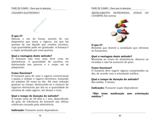 PARE DE FUMAR – Deus quer te abençoar
¯¯¯¯¯¯¯¯¯¯¯¯¯¯¯¯¯¯¯¯¯¯¯¯¯¯¯¯¯¯¯¯¯¯¯¯¯¯¯¯¯¯¯¯¯¯¯¯¯¯¯¯¯¯¯¯¯¯¯¯¯¯¯¯¯¯¯
¯¯¯¯¯¯¯¯¯¯¯¯¯¯¯¯¯¯¯¯¯¯¯¯¯¯¯¯¯¯¯¯¯¯¯¯¯¯¯¯¯¯¯¯¯¯¯¯¯¯¯¯¯¯¯¯¯¯¯¯¯¯¯¯¯¯¯
79
CIGARRO ELETRÔNICO
O que é?
Simula o ato de fumar através de um
dispositivo que imita o cigarro, em que há
queima de um líquido que contém nicotina,
cuja quantidade pode ser graduada. A fumaça é
o vapor produzido por essa queima.
Qual a vantagem deste método?
O fumante não terá uma forte crise de
abstinência. A quantidade de nicotina vai
diminuindo aos poucos e o corpo vai se
adaptando.
Como funciona?
O fumante para de usar o cigarro convencional
e passa a utilizar o cigarro eletrônico, fumando
no máximo 20 vezes ao dia. Há uma redução
gradual no tempo, diminuindo-se o número de
cigarros eletrônicos por dia ou a quantidade de
nicotina de cada cigarro, até deixar o vício.
Qual o tempo de duração do método?
O tempo varia de 30 dias a 1 ano, dependendo
do grau de tolerância do fumante aos efeitos
colaterais causado pela abstinência.
Indicação: Fumante muito dependente.
PARE DE FUMAR – Deus quer te abençoar
¯¯¯¯¯¯¯¯¯¯¯¯¯¯¯¯¯¯¯¯¯¯¯¯¯¯¯¯¯¯¯¯¯¯¯¯¯¯¯¯¯¯¯¯¯¯¯¯¯¯¯¯¯¯¯¯¯¯¯¯¯¯¯¯¯¯¯
¯¯¯¯¯¯¯¯¯¯¯¯¯¯¯¯¯¯¯¯¯¯¯¯¯¯¯¯¯¯¯¯¯¯¯¯¯¯¯¯¯¯¯¯¯¯¯¯¯¯¯¯¯¯¯¯¯¯¯¯¯¯¯¯¯¯¯
80
MEDICAMENTO BUPROPIONA, ZYBAN OU
CHAMPIX (há outros)
O que é?
Remédio que destrói a satisfação que obtemos
ao fumarmos.
Qual a vantagem deste método?
Minimiza as crises de abstinência, diminui as
recaídas e não há aumento de peso.
Como funciona?
O fumante deve ingerir alguns comprimidos ao
dia, de acordo com a orientação médica.
Qual o tempo de duração do método?
Em média, 3 meses.
Indicação: Fumante super dependente.
“Não tome medicação sem orientação
médica.”
 