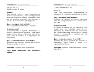 PARE DE FUMAR – Deus quer te abençoar
¯¯¯¯¯¯¯¯¯¯¯¯¯¯¯¯¯¯¯¯¯¯¯¯¯¯¯¯¯¯¯¯¯¯¯¯¯¯¯¯¯¯¯¯¯¯¯¯¯¯¯¯¯¯¯¯¯¯¯¯¯¯¯¯¯¯¯
¯¯¯¯¯¯¯¯¯¯¯¯¯¯¯¯¯¯¯¯¯¯¯¯¯¯¯¯¯¯¯¯¯¯¯¯¯¯¯¯¯¯¯¯¯¯¯¯¯¯¯¯¯¯¯¯¯¯¯¯¯¯¯¯¯¯¯
83
VACINA NIC VAX
(ainda em fase de testes)
O que é?
Uma vacina contra o fumo, composta por
diversos medicamentos, como antidepressivos.
A vacina estimula o sistema imunológico para
que ele produza anticorpos que impeçam a
nicotina de causar a sensação de prazer.
Qual a vantagem deste método?
Não há ingestão de substitutos à nicotina.
Como funciona?
O medicamento é injetado diretamente na
corrente sanguínea do fumante. Após algum
tempo, o corpo passa a não sentir mais prazer
com o uso da nicotina e a dependência vai
diminuindo.
Qual o tempo de duração do método?
Ainda não está definido, mas na fase de testes
durou em média 12 meses.
Indicação: Fumante super dependente.
“Não tome medicação sem orientação
médica.”
PARE DE FUMAR – Deus quer te abençoar
¯¯¯¯¯¯¯¯¯¯¯¯¯¯¯¯¯¯¯¯¯¯¯¯¯¯¯¯¯¯¯¯¯¯¯¯¯¯¯¯¯¯¯¯¯¯¯¯¯¯¯¯¯¯¯¯¯¯¯¯¯¯¯¯¯¯¯
¯¯¯¯¯¯¯¯¯¯¯¯¯¯¯¯¯¯¯¯¯¯¯¯¯¯¯¯¯¯¯¯¯¯¯¯¯¯¯¯¯¯¯¯¯¯¯¯¯¯¯¯¯¯¯¯¯¯¯¯¯¯¯¯¯¯¯
84
CLINICA PARA FUMANTES
O que é?
Local com profissionais especializados no
tratamento de combate à dependência ao fumo.
Qual a vantagem deste método?
Avaliação e a indicação correta de tratamentos,
além do acompanhamento ao fumante até a
sua cura.
Como funciona?
O fumante é avaliado por um psiquiatra e faz
terapia com um psicólogo, além de ter
indicações de medicamentos, se necessários.
Nos casos mais graves, há internações, onde o
fumante é monitorado e auxiliado por um
período determinado.
Qual o tempo de duração do método?
Depende da reação positiva do paciente ao
tratamento. Quem avalia o tempo é o
especialista da clínica.
Indicação: Fumante super dependente e muito
dependente.
 