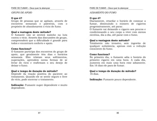 PARE DE FUMAR – Deus quer te abençoar
¯¯¯¯¯¯¯¯¯¯¯¯¯¯¯¯¯¯¯¯¯¯¯¯¯¯¯¯¯¯¯¯¯¯¯¯¯¯¯¯¯¯¯¯¯¯¯¯¯¯¯¯¯¯¯¯¯¯¯¯¯¯¯¯¯¯¯
¯¯¯¯¯¯¯¯¯¯¯¯¯¯¯¯¯¯¯¯¯¯¯¯¯¯¯¯¯¯¯¯¯¯¯¯¯¯¯¯¯¯¯¯¯¯¯¯¯¯¯¯¯¯¯¯¯¯¯¯¯¯¯¯¯¯¯
87
GRUPO DE APOIO
O que é?
Grupo de pessoas que se apóiam, através de
encontros semanais e palestras, com o
propósito de abandonarem o vício do fumo.
Qual a vantagem deste método?
O fumante não se sentirá sozinho na luta
contra o vício. Através das discussões do grupo,
compreenderá que a dificuldade é grande para
todos e encontrará conforto e apoio.
Como funciona?
O fumante participa dos encontros do grupo de
apoio, que geralmente têm dias e horários
semanais. Eles relatam seus sofrimentos,
superações, aprendem novas formas de se
livrar do vício e reafirmam o seu desejo de
deixar o fumo.
Qual o tempo de duração do método?
Depende da reação positiva do paciente ao
tratamento. Quando ele se sentir seguro e livre
do vício, pode encerrar o tratamento.
Indicação: Fumante super dependente e muito
dependente.
PARE DE FUMAR – Deus quer te abençoar
¯¯¯¯¯¯¯¯¯¯¯¯¯¯¯¯¯¯¯¯¯¯¯¯¯¯¯¯¯¯¯¯¯¯¯¯¯¯¯¯¯¯¯¯¯¯¯¯¯¯¯¯¯¯¯¯¯¯¯¯¯¯¯¯¯¯¯
¯¯¯¯¯¯¯¯¯¯¯¯¯¯¯¯¯¯¯¯¯¯¯¯¯¯¯¯¯¯¯¯¯¯¯¯¯¯¯¯¯¯¯¯¯¯¯¯¯¯¯¯¯¯¯¯¯¯¯¯¯¯¯¯¯¯¯
88
ADIAMENTO DO FUMO
O que é?
Diariamente, retardar o horário de começar a
fumar, diminuindo o número de cigarros
progressivamente, até parar.
O fumante vai deixando o cigarro aos poucos e
condicionando o seu corpo a viver com menos
nicotina, dia a dia, até parar com o fumo.
Qual a vantagem deste método?
Totalmente não invasivo, sem ingestão de
qualquer substância, apenas com a redução
consciente do fumo.
Como funciona?
No primeiro dia, o fumante adia o horário do
primeiro cigarro em uma hora. A cada dia,
aumenta em mais uma hora esse adiamento.
Em 16 dias ele para de fumar.
Qual o tempo de duração do método?
16 dias.
Indicação: Fumante pouco dependente.
 