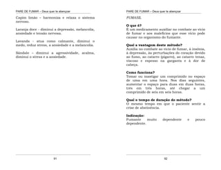 PARE DE FUMAR – Deus quer te abençoar
¯¯¯¯¯¯¯¯¯¯¯¯¯¯¯¯¯¯¯¯¯¯¯¯¯¯¯¯¯¯¯¯¯¯¯¯¯¯¯¯¯¯¯¯¯¯¯¯¯¯¯¯¯¯¯¯¯¯¯¯¯¯¯¯¯¯¯
¯¯¯¯¯¯¯¯¯¯¯¯¯¯¯¯¯¯¯¯¯¯¯¯¯¯¯¯¯¯¯¯¯¯¯¯¯¯¯¯¯¯¯¯¯¯¯¯¯¯¯¯¯¯¯¯¯¯¯¯¯¯¯¯¯¯¯
91
Capim limão – harmoniza e relaxa o sistema
nervoso.
Laranja doce - diminui a depressão, melancolia,
ansiedade e tensão nervosa.
Lavanda - atua como calmante, diminui o
medo, reduz stress, a ansiedade e a melancolia.
Sândalo – diminui a agressividade, acalma,
diminui o stress e a ansiedade.
PARE DE FUMAR – Deus quer te abençoar
¯¯¯¯¯¯¯¯¯¯¯¯¯¯¯¯¯¯¯¯¯¯¯¯¯¯¯¯¯¯¯¯¯¯¯¯¯¯¯¯¯¯¯¯¯¯¯¯¯¯¯¯¯¯¯¯¯¯¯¯¯¯¯¯¯¯¯
¯¯¯¯¯¯¯¯¯¯¯¯¯¯¯¯¯¯¯¯¯¯¯¯¯¯¯¯¯¯¯¯¯¯¯¯¯¯¯¯¯¯¯¯¯¯¯¯¯¯¯¯¯¯¯¯¯¯¯¯¯¯¯¯¯¯¯
92
FUMASIL
O que é?
É um medicamento auxiliar no combate ao vício
de fumar e aos malefícios que esse vício pode
causar no organismo do fumante.
Qual a vantagem deste método?
Auxilia no combate ao vício de fumar, à insônia,
à depressão, às perturbações do coração devido
ao fumo, ao catarro (pigarro), ao catarro tenaz,
viscoso e espesso na garganta e à dor de
cabeça.
Como funciona?
Tomar ou mastigar um comprimido no espaço
de uma em uma hora. Nos dias seguintes,
aumentar o espaço para duas em duas horas,
três em três horas, até chegar a um
comprimido de seis em seis horas.
Qual o tempo de duração do método?
O mesmo tempo em que o paciente sentir a
crise de abstinência.
Indicação:
Fumante muito dependente e pouco
dependente.
 