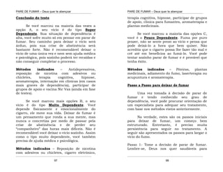 PARE DE FUMAR – Deus quer te abençoar
¯¯¯¯¯¯¯¯¯¯¯¯¯¯¯¯¯¯¯¯¯¯¯¯¯¯¯¯¯¯¯¯¯¯¯¯¯¯¯¯¯¯¯¯¯¯¯¯¯¯¯¯¯¯¯¯¯¯¯¯¯¯¯¯¯¯¯
¯¯¯¯¯¯¯¯¯¯¯¯¯¯¯¯¯¯¯¯¯¯¯¯¯¯¯¯¯¯¯¯¯¯¯¯¯¯¯¯¯¯¯¯¯¯¯¯¯¯¯¯¯¯¯¯¯¯¯¯¯¯¯¯¯¯¯
97
Conclusão do teste
Se você marcou na maioria das vezes a
opção A, o seu vicio é do tipo Super
Dependente. Sua situação de dependência é
alta, você sofre muito só em pensar em parar de
fumar. Seu caminho para deixar o vício será
árduo, pois sua crise de abstinência será
bastante forte. Não é recomendável deixar o
vício de uma única vez e nem sem ajuda médica
e psicológica, pois sozinho poderá ter recaídas e
não conseguir completar o processo.
Métodos indicados – Antidepressivos,
reposição de nicotina com adesivos ou
chicletes, terapia cognitiva, hipnose,
aromaterapia, internação em clinicas (em casos
mais graves de dependência), participar de
grupos de apoio e vacina Nic Vax (ainda em fase
de testes).
Se você marcou mais opções B, o seu
vicio é do tipo Muito Dependente. Você
depende fisicamente e emocionalmente do
cigarro, ele move sua vida. Deixar de fumar é
um pensamento que ronda a sua mente, mas
nunca o concretiza por medo de passar pela
crise de abstinência e de perder seu
“companheiro” das horas mais difíceis. Não é
recomendável você deixar o vício sozinho. Assim
como o tipo muito dependente, você também
precisa de ajuda médica e psicológica.
Métodos indicados – Reposição de nicotina
com adesivos ou chicletes, cigarro eletrônico,
PARE DE FUMAR – Deus quer te abençoar
¯¯¯¯¯¯¯¯¯¯¯¯¯¯¯¯¯¯¯¯¯¯¯¯¯¯¯¯¯¯¯¯¯¯¯¯¯¯¯¯¯¯¯¯¯¯¯¯¯¯¯¯¯¯¯¯¯¯¯¯¯¯¯¯¯¯¯
¯¯¯¯¯¯¯¯¯¯¯¯¯¯¯¯¯¯¯¯¯¯¯¯¯¯¯¯¯¯¯¯¯¯¯¯¯¯¯¯¯¯¯¯¯¯¯¯¯¯¯¯¯¯¯¯¯¯¯¯¯¯¯¯¯¯¯
98
terapia cognitiva, hipnose, participar de grupos
de apoio, clinica para fumantes, aromaterapia e
plantas medicinais.
Se você marcou a maioria das opções C,
você é o Pouco Dependente. Fuma por puro
prazer, não se sente prezo ao vicio e pensa que
pode deixá-lo a hora que bem quiser. Não
acredita que o cigarro possa lhe fazer tão mal e
crê até em benefícios ao fumá-lo. Você pode
tentar sozinho parar de fumar e é provável que
tenha êxito.
Métodos indicados – Piteiras, plantas
medicinais, adiamento do fumo, laserterapia ou
acupuntura e aromaterapia.
Passo a Passo para deixar de fumar
Uma vez tomada à decisão de parar de
fumar e tendo conhecido seu grau de
dependência, você pode procurar orientação de
um especialista para adequar seu tratamento,
com base nos métodos vistos anteriormente.
Na verdade, estes são os passos iniciais
para deixar de fumar, um começo bem
estruturado. Entretanto, é preciso muita
persistência para seguir no tratamento. A
seguir são apresentados os passos para largar o
vício do fumo.
Passo 1- Tome a decisão de parar de fumar.
Lembre-se, Deus nos quer saudáveis para
 