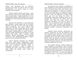 PARE DE FUMAR – Deus quer te abençoar
¯¯¯¯¯¯¯¯¯¯¯¯¯¯¯¯¯¯¯¯¯¯¯¯¯¯¯¯¯¯¯¯¯¯¯¯¯¯¯¯¯¯¯¯¯¯¯¯¯¯¯¯¯¯¯¯¯¯¯¯¯¯¯¯¯¯¯
¯¯¯¯¯¯¯¯¯¯¯¯¯¯¯¯¯¯¯¯¯¯¯¯¯¯¯¯¯¯¯¯¯¯¯¯¯¯¯¯¯¯¯¯¯¯¯¯¯¯¯¯¯¯¯¯¯¯¯¯¯¯¯¯¯¯¯
9
pouco, mas liberaram que eu fumasse,
contanto que fosse do lado de fora de casa.
Naturalmente, em pouco tempo já estava
fumando em todo lugar.
Faltava apenas minha mãe fumar, o que
não demorou, pois pouco tempo depois meus
pais se separaram e o cigarro passou a ser seu
companheiro nefasto. Não bastasse isso, ela se
aproximou de uma pessoa que fumava também.
E muito.
Éramos três fumantes, a casa dominada
pela fumaça e assim passei até os 16 anos,
quando, certo dia, me dei conta das minhas
mãos amareladas, dos meus cabelos mal
cheirosos e de uma terrível falta de ar. Achei
aquilo demais para alguém da minha idade,
que deseja intensamente se sentir bonita e
cheia de saúde. Resolvi parar de fumar. Já não
achava mais graça, todo o glamour havia
passado. Estava incomodada, me sentindo
escrava do vício. Simplesmente deixei o cigarro
para lá, de uma maneira bem fácil.
Passei algumas semanas me sentindo
bem, livre, mais bonita. Infelizmente, nessa
idade eu estava cercada de amigos fumantes e
com essa convivência voltaram todas as
sensações do fumo: o odor, os gestos, a
impressão de prazer. Logo voltei a fumar, por
puro hábito do grupo, como forma de
socialização.
PARE DE FUMAR – Deus quer te abençoar
¯¯¯¯¯¯¯¯¯¯¯¯¯¯¯¯¯¯¯¯¯¯¯¯¯¯¯¯¯¯¯¯¯¯¯¯¯¯¯¯¯¯¯¯¯¯¯¯¯¯¯¯¯¯¯¯¯¯¯¯¯¯¯¯¯¯¯
¯¯¯¯¯¯¯¯¯¯¯¯¯¯¯¯¯¯¯¯¯¯¯¯¯¯¯¯¯¯¯¯¯¯¯¯¯¯¯¯¯¯¯¯¯¯¯¯¯¯¯¯¯¯¯¯¯¯¯¯¯¯¯¯¯¯¯
10
Aos dezoito anos comecei a trabalhar em
uma atividade que não permitia pausas para o
fumo. Precisava ficar horas sem fumar, para
mim era um martírio. À noite eu ia para a
academia de ginástica e, no trajeto que fazia a
pé, me sentia sem fôlego. Na verdade, chegava
exausta e não me enganava: já sabia nessa
época que era por causa do fumo. Na
musculação quase não respirava mais, até as
escadas me cansavam, me sentia ruim por
dentro, mas com um corpo jovem, com
aparência “saudável”. Por que os males do
cigarro não se mostram muito claramente no
nosso corpo? Tudo acontece internamente e
parece que estamos bem de saúde, quando na
verdade estamos morrendo lentamente por
dentro.
Quando íamos passear, geralmente ao
cinema, lembro-me de um em especial, com
área exclusiva para fumantes. Ficava animada
e só gostava desse cinema, pois os outros me
deixavam muito mal, duas horas inteiras sem
fumar. Dava até tonteira, eu perdia a vontade
de estar naquele filme, de estar me divertindo,
porque não queria nem por um minuto ficar me
sentindo privada do meu vício.
Eu também adorava minhas viagens de
avião. Quando a lei proibiu o fumo a bordo,
pensei como agüentaria visitar meus parentes,
no suplício que seriam 4 horas sem um cigarro.
Pensava em tomar calmantes, ir de ônibus. Só
de imaginar não fumar – ou estar com alguma
restrição ao fumo – era horrível. Não deixei de
 