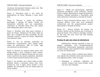 PARE DE FUMAR – Deus quer te abençoar
¯¯¯¯¯¯¯¯¯¯¯¯¯¯¯¯¯¯¯¯¯¯¯¯¯¯¯¯¯¯¯¯¯¯¯¯¯¯¯¯¯¯¯¯¯¯¯¯¯¯¯¯¯¯¯¯¯¯¯¯¯¯¯¯¯¯¯
¯¯¯¯¯¯¯¯¯¯¯¯¯¯¯¯¯¯¯¯¯¯¯¯¯¯¯¯¯¯¯¯¯¯¯¯¯¯¯¯¯¯¯¯¯¯¯¯¯¯¯¯¯¯¯¯¯¯¯¯¯¯¯¯¯¯¯
99
continuar derramando bênçãos sobre nós. Não
podemos destruir nosso corpo.
Passo 2- Descubra qual o seu nível de
dependência ao fumo, fazendo o teste deste
livro.
Passo 3- Procure a ajuda de médicos,
psicólogos e grupos de apoio. Tenha um
tratamento prescrito por um especialista,
utilizando os métodos deste livro que sejam
mais adequados para o seu caso.
Passo 4- Escolha uma data para começar a
parar de fumar. Despeça-se do fumo todos os
dias, até a chegada da data escolhida. No dia
marcado comece a parar de fumar. Mantenha
esta primeira meta.
Passo 5- Use os métodos indicados no
tratamento corretamente, para passar pelas
crises de abstinência. Não se iluda, siga
corretamente as prescrições.
Passo 6- Escreva os motivos pelos quais você
deseja deixar o vício. Coloque a data, assine,
pendure cópias em alguns pontos da sua casa,
como a porta do seu quarto, geladeira, banheiro
e relei-a esses motivos várias vezes ao dia.
Passo 7- Ao acordar, ore a Deus todos os dias,
pedindo forças e proteção contra esse vício.
Lembre-se, orai e vigiai. Deus atende a seus
pedidos. Se necessário, leia um salmo para se
sentir melhor.
PARE DE FUMAR – Deus quer te abençoar
¯¯¯¯¯¯¯¯¯¯¯¯¯¯¯¯¯¯¯¯¯¯¯¯¯¯¯¯¯¯¯¯¯¯¯¯¯¯¯¯¯¯¯¯¯¯¯¯¯¯¯¯¯¯¯¯¯¯¯¯¯¯¯¯¯¯¯
¯¯¯¯¯¯¯¯¯¯¯¯¯¯¯¯¯¯¯¯¯¯¯¯¯¯¯¯¯¯¯¯¯¯¯¯¯¯¯¯¯¯¯¯¯¯¯¯¯¯¯¯¯¯¯¯¯¯¯¯¯¯¯¯¯¯¯
100
Passo 8 – Mude sua alimentação, ingerindo
alimentos saudáveis, como verduras, cereais,
frutas e folhas. Mantenha-se longe de gorduras,
cafeínas, bebidas alcoólicas e chocolates, pois
estes alimentos estimulam a vontade de fumar.
Passo 9- Faça exercícios físicos entre 15 a 30
minutos diários. Com isso, você produzirá
substâncias que lhe proporcionarão prazer,
diminuindo a vontade de fumar.
Passo 10 – Nunca desista. Se pensar em
desistir, lembre-se dos motivos que o levaram a
parar de fumar. Ore a Deus e prossiga. Lembre-
se, Ele está com você. Você não está sozinho
nessa jornada.
Formas de agir nas crises de abstinência
Infelizmente, mesmo seguindo à risca os
passos sugeridos, com acompanhamento
profissional, alimentação adequada, exercícios
e muita oração, não é possível evitar totalmente
as crises de abstinência.
O que se faz, então, é reduzir seus efeitos,
com adoção dos métodos vistos anteriormente e
com algumas ações, como se segue.
• Abandone o primeiro cafezinho da
manhã, troque-o por outra bebida, como
um suco, por exemplo.
 