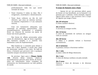 PARE DE FUMAR – Deus quer te abençoar
¯¯¯¯¯¯¯¯¯¯¯¯¯¯¯¯¯¯¯¯¯¯¯¯¯¯¯¯¯¯¯¯¯¯¯¯¯¯¯¯¯¯¯¯¯¯¯¯¯¯¯¯¯¯¯¯¯¯¯¯¯¯¯¯¯¯¯
¯¯¯¯¯¯¯¯¯¯¯¯¯¯¯¯¯¯¯¯¯¯¯¯¯¯¯¯¯¯¯¯¯¯¯¯¯¯¯¯¯¯¯¯¯¯¯¯¯¯¯¯¯¯¯¯¯¯¯¯¯¯¯¯¯¯¯
103
profundamente toda vez que sentir
vontade de fumar.
• Tome vitamina C todos os dias. Ela é
revigorante, cicatrizante e desintoxicante.
• Tome duas colheres ao dia de mel
silvestre, que atua no sistema nervoso,
no sistema respiratório e é um calmante
natural.
Com um tratamento adequado, que
contemple os métodos apresentados, com
acompanhamento profissional e propósito
firme, as chances de sucesso em parar de
fumar são muito grandes.
Nas horas de aflição provocadas pelas
crises de abstinência, siga as dicas sugeridas.
São bastante simples e a maioria tem
baixíssimo custo de implementação.
Mas lembre-se: o caminho para deixar o
fumo não é fácil. Sozinho, é muito pior, pode
ser demorado, sofrido e sem êxito. Ao lado de
Deus, o fumante que percorrer este e qualquer
caminho sempre encontrará vitoria.
Se precisar, ligue para o Disque Saúde
136. Através desse número, obtém-se
aconselhamento gratuito para deixar de fumar,
além de informações sobre unidades de
tratamento em funcionamento na rede pública
de saúde.
PARE DE FUMAR – Deus quer te abençoar
¯¯¯¯¯¯¯¯¯¯¯¯¯¯¯¯¯¯¯¯¯¯¯¯¯¯¯¯¯¯¯¯¯¯¯¯¯¯¯¯¯¯¯¯¯¯¯¯¯¯¯¯¯¯¯¯¯¯¯¯¯¯¯¯¯¯¯
¯¯¯¯¯¯¯¯¯¯¯¯¯¯¯¯¯¯¯¯¯¯¯¯¯¯¯¯¯¯¯¯¯¯¯¯¯¯¯¯¯¯¯¯¯¯¯¯¯¯¯¯¯¯¯¯¯¯¯¯¯¯¯¯¯¯¯
104
O corpo do fumante sem o fumo
Apesar de ser um processo difícil, parar
de fumar só traz benefícios, ao ex-fumante e às
pessoas que o rodeiam. Como exemplo, seguem
alguns fatos sobre o que acontece com o corpo
de alguém que larga o fumo.
Em 20 minutos
O ritmo cardíaco diminui.
Em 2 horas
A nicotina no sangue acaba.
Em 12 horas
O nível de monóxido de carbono no sangue
volta ao normal.
Em 48 horas
O olfato e o paladar voltam a funcionar
normalmente.
Em 2 semanas
O pulmão começa a funcionar melhor.
Em 1 mês
A tosse e falta de fôlego diminuem.
Em 1 ano
O risco de doença cardíaca cai pela metade.
Em 5 anos
Diminui o risco de derrame e de diversos
cânceres
 