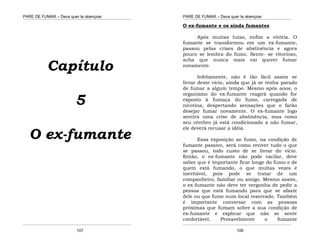 PARE DE FUMAR – Deus quer te abençoar
¯¯¯¯¯¯¯¯¯¯¯¯¯¯¯¯¯¯¯¯¯¯¯¯¯¯¯¯¯¯¯¯¯¯¯¯¯¯¯¯¯¯¯¯¯¯¯¯¯¯¯¯¯¯¯¯¯¯¯¯¯¯¯¯¯¯¯
¯¯¯¯¯¯¯¯¯¯¯¯¯¯¯¯¯¯¯¯¯¯¯¯¯¯¯¯¯¯¯¯¯¯¯¯¯¯¯¯¯¯¯¯¯¯¯¯¯¯¯¯¯¯¯¯¯¯¯¯¯¯¯¯¯¯¯
107
Capítulo
5
O ex-fumante
PARE DE FUMAR – Deus quer te abençoar
¯¯¯¯¯¯¯¯¯¯¯¯¯¯¯¯¯¯¯¯¯¯¯¯¯¯¯¯¯¯¯¯¯¯¯¯¯¯¯¯¯¯¯¯¯¯¯¯¯¯¯¯¯¯¯¯¯¯¯¯¯¯¯¯¯¯¯
¯¯¯¯¯¯¯¯¯¯¯¯¯¯¯¯¯¯¯¯¯¯¯¯¯¯¯¯¯¯¯¯¯¯¯¯¯¯¯¯¯¯¯¯¯¯¯¯¯¯¯¯¯¯¯¯¯¯¯¯¯¯¯¯¯¯¯
108
O ex-fumante e os ainda fumantes
Após muitas lutas, enfim a vitória. O
fumante se transformou em um ex-fumante,
passou pelas crises de abstinência e agora
pouco se lembra do fumo. Sente- se vitorioso,
acha que nunca mais vai querer fumar
novamente.
Infelizmente, não é tão fácil assim se
livrar deste vício, ainda que já se tenha parado
de fumar a algum tempo. Mesmo após anos, o
organismo do ex-fumante reagirá quando for
exposto à fumaça do fumo, carregada de
nicotina, despertando sensações que o farão
desejar fumar novamente. O ex-fumante logo
sentirá uma crise de abstinência, mas como
seu cérebro já está condicionado a não fumar,
ele deverá recusar a idéia.
Essa exposição ao fumo, na condição de
fumante passivo, será como reviver tudo o que
se passou, todo custo de se livrar do vício.
Então, o ex-fumante não pode vacilar, deve
saber que é importante ficar longe do fumo e de
quem está fumando, o que muitas vezes é
inevitável, pois pode se tratar de um
companheiro, familiar ou amigo. Mesmo assim,
o ex-fumante não deve ter vergonha de pedir a
pessoa que está fumando para que se afaste
dele ou que fume num local reservado. Também
é importante conversar com as pessoas
próximas que fumam sobre a sua condição de
ex-fumante e explicar que não se sente
confortável. Provavelmente o fumante
 
