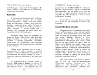 PARE DE FUMAR – Deus quer te abençoar
¯¯¯¯¯¯¯¯¯¯¯¯¯¯¯¯¯¯¯¯¯¯¯¯¯¯¯¯¯¯¯¯¯¯¯¯¯¯¯¯¯¯¯¯¯¯¯¯¯¯¯¯¯¯¯¯¯¯¯¯¯¯¯¯¯¯¯
¯¯¯¯¯¯¯¯¯¯¯¯¯¯¯¯¯¯¯¯¯¯¯¯¯¯¯¯¯¯¯¯¯¯¯¯¯¯¯¯¯¯¯¯¯¯¯¯¯¯¯¯¯¯¯¯¯¯¯¯¯¯¯¯¯¯¯
109
entenderá, pois certamente ele deseja parar de
fumar também e isto pode até se transformar
numa força motivadora.
As recaídas
O fumante quando decide parar de fumar
passa pelo mesmo processo que os bebês
quando aprendem a andar: eles caem várias
vezes, se machucam, choram. Seus pais lhe
auxiliam segurando suas mãos. Tentam se
equilibrar e em algum momento aprendem a
andar sozinhos. O mesmo ocorre com o
fumante, que necessita de apoio para sair
“andando sozinho” desta situação.
Recaídas fazem parte do processo de
deixar de fumar. São comuns pelo fato das
drogas contidas no fumo serem altamente
viciantes e, quando suprimidas, causarem
fortes crises de abstinência. Para algumas
pessoas as crises são insuportáveis e a solução
é voltar a fumar.
Nestes casos, aprender com os erros é
fundamental. A cada recaída, é possível
reavaliar os métodos utilizados, compreender as
situações que se fizeram retornar ao fumo e
encontrar maneiras melhores de se lidar com
elas.
O importante é o fumante tomar a
decisão: ‘Vou parar de fumar’. O número de
recaídas não importa, nem o tempo que ele vai
levar para ter êxito. O que importa é ter um
PARE DE FUMAR – Deus quer te abençoar
¯¯¯¯¯¯¯¯¯¯¯¯¯¯¯¯¯¯¯¯¯¯¯¯¯¯¯¯¯¯¯¯¯¯¯¯¯¯¯¯¯¯¯¯¯¯¯¯¯¯¯¯¯¯¯¯¯¯¯¯¯¯¯¯¯¯¯
¯¯¯¯¯¯¯¯¯¯¯¯¯¯¯¯¯¯¯¯¯¯¯¯¯¯¯¯¯¯¯¯¯¯¯¯¯¯¯¯¯¯¯¯¯¯¯¯¯¯¯¯¯¯¯¯¯¯¯¯¯¯¯¯¯¯¯
110
pensamento fixo de não desistir. Se o fumante
persistir, procurar ajuda, seguir as orientações
especializadas e as que estão neste livro, ele
terá êxito em algum momento. Jamais deve ter
vergonha dos seus fracassos e nem se achar
fraco por ter recaídas.
O fumante deve crer que Deus está com
ele e como pai lhe estenderá as mãos e lhe
levantará.
Depoimentos de ex-fumantes
“Faz exatamente 48 horas que estou sem
fumar nenhum cigarro. Estou feliz por minha
conquista, mas experimento vários sintomas:
dores no corpo, dor de cabeça, muito sono, pois
não tenho dormido durante a noite.
Sinceramente, por duas vezes, hoje, quase
joguei todo o trabalho por água abaixo. Entrei
em um bar para tomar um café e pedi um
cigarro solto. Fiquei com aquele cigarro nas
mãos por quase trinta minutos, coloquei-o
apagado na boca. O cheiro de cigarro se tornou
horrível, quase vomitei. Pensei o quanto de
minha saúde e de dinheiro perdi nesse vício
maléfico. Pedi a Deus forças para suportar a
tentação. Amassei o cigarro por entre meus
dedos e o joguei fora. Vitória.”
“Faz uma semana que parei de fumar.
Não foi fácil, tive todos os sintomas da
abstinência: insônia, tremores, etc. Para
ajudar, eu tomo Homeopax, que é um
fitoterápico para ansiedade. Também rezo
 