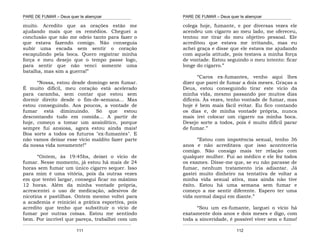 PARE DE FUMAR – Deus quer te abençoar
¯¯¯¯¯¯¯¯¯¯¯¯¯¯¯¯¯¯¯¯¯¯¯¯¯¯¯¯¯¯¯¯¯¯¯¯¯¯¯¯¯¯¯¯¯¯¯¯¯¯¯¯¯¯¯¯¯¯¯¯¯¯¯¯¯¯¯
¯¯¯¯¯¯¯¯¯¯¯¯¯¯¯¯¯¯¯¯¯¯¯¯¯¯¯¯¯¯¯¯¯¯¯¯¯¯¯¯¯¯¯¯¯¯¯¯¯¯¯¯¯¯¯¯¯¯¯¯¯¯¯¯¯¯¯
111
muito. Acredito que as orações estão me
ajudando mais que os remédios. Cheguei a
conclusão que não me odeio tanto para fazer o
que estava fazendo comigo. Não conseguia
subir uma escada sem sentir o coração
escapulindo pela boca. Quero registrar minha
força e meu desejo que o tempo passe logo,
para sentir que não venci somente uma
batalha, mas sim a guerra!”
“Nossa, estou desde domingo sem fumar.
É muito difícil, meu coração está acelerado
para caramba, sem contar que estou sem
dormir direito desde o fim-de-semana... Mas
estou conseguindo. Aos poucos, a vontade de
fumar está diminuindo. Só que estou
descontando tudo em comida... A partir de
hoje, começo a tomar um ansiolítico, porque
sempre fui ansiosa, agora estou ainda mais!
Boa sorte a todos os futuros "ex-fumantes". E
não vamos deixar esse vício maldito fazer parte
da nossa vida novamente!”
“Ontem, às 19:45hs, deixei o vício de
fumar. Nesse momento, já estou há mais de 24
horas sem fumar um único cigarro sequer. Isso
para mim é uma vitória, pois da outras vezes
em que tentei largar, consegui ficar no máximo
12 horas. Além da minha vontade própria,
acrescentei o uso de medicação, adesivos de
nicotina e pastilhas. Ontem mesmo voltei para
a academia e reiniciei a prática esportiva, pois
acredito que tenho que substituir o vício de
fumar por outras coisas. Estou me sentindo
bem. Por incrível que pareça, trabalhei com um
PARE DE FUMAR – Deus quer te abençoar
¯¯¯¯¯¯¯¯¯¯¯¯¯¯¯¯¯¯¯¯¯¯¯¯¯¯¯¯¯¯¯¯¯¯¯¯¯¯¯¯¯¯¯¯¯¯¯¯¯¯¯¯¯¯¯¯¯¯¯¯¯¯¯¯¯¯¯
¯¯¯¯¯¯¯¯¯¯¯¯¯¯¯¯¯¯¯¯¯¯¯¯¯¯¯¯¯¯¯¯¯¯¯¯¯¯¯¯¯¯¯¯¯¯¯¯¯¯¯¯¯¯¯¯¯¯¯¯¯¯¯¯¯¯¯
112
colega hoje, fumante, e por diversas vezes ele
acendeu um cigarro ao meu lado, me ofereceu,
tentou me tirar do meu objetivo pessoal. Ele
acreditou que estava me irritando, mas eu
achei graça e disse que ele estava me ajudando
com aquela atitude, pois testava a minha força
de vontade. Estou seguindo o meu intento: ficar
longe do cigarro.”
“Caros ex-fumantes, venho aqui lhes
dizer que parei de fumar a dois meses. Graças a
Deus, estou conseguindo tirar este vício da
minha vida, mesmo passando por muitos dias
difíceis. Às vezes, tenho vontade de fumar, mas
hoje é bem mais fácil evitar. Eu fico contando
os dias e, de minha vontade própria, nunca
mais irei colocar um cigarro na minha boca.
Desejo sorte a todos, pois é muito difícil parar
de fumar.”
“Estou com impotência sexual, tenho 36
anos e não acreditava que isso aconteceria
comigo. Não consigo mais ter relação com
qualquer mulher. Fui ao médico e ele fez todos
os exames. Disse-me que, se eu não parasse de
fumar, nenhum tratamento iria adiantar. Já
gastei muito dinheiro na tentativa de voltar a
minha vida sexual ativa, mas ainda não tive
êxito. Estou há uma semana sem fumar e
começo a me sentir diferente. Espero ter uma
vida normal daqui em diante.”
“Sou um ex-fumante, larguei o vício há
exatamente dois anos e dois meses e digo, com
toda a sinceridade, é possível viver sem o fumo!
 