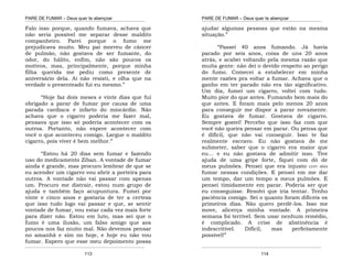 PARE DE FUMAR – Deus quer te abençoar
¯¯¯¯¯¯¯¯¯¯¯¯¯¯¯¯¯¯¯¯¯¯¯¯¯¯¯¯¯¯¯¯¯¯¯¯¯¯¯¯¯¯¯¯¯¯¯¯¯¯¯¯¯¯¯¯¯¯¯¯¯¯¯¯¯¯¯
¯¯¯¯¯¯¯¯¯¯¯¯¯¯¯¯¯¯¯¯¯¯¯¯¯¯¯¯¯¯¯¯¯¯¯¯¯¯¯¯¯¯¯¯¯¯¯¯¯¯¯¯¯¯¯¯¯¯¯¯¯¯¯¯¯¯¯
113
Falo isso porque, quando fumava, achava que
não seria possível me separar desse maldito
companheiro. Parei porque o fumo me
prejudicava muito. Meu pai morreu de câncer
de pulmão, não gostava de ser fumante, do
odor, do hálito, enfim, não são poucos os
motivos, mas, principalmente, porque minha
filha querida me pediu como presente de
aniversário dela. Aí não resisti, e olha que na
verdade o presenteado fui eu mesmo.”
“Hoje faz dois meses e vinte dias que fui
obrigado a parar de fumar por causa de uma
parada cardíaca e infarto do miocárdio. Não
achava que o cigarro poderia me fazer mal,
pensava que isso só poderia acontecer com os
outros. Portanto, não espere acontecer com
você o que aconteceu comigo. Largue o maldito
cigarro, pois viver é bem melhor.”
“Estou há 20 dias sem fumar e fazendo
uso do medicamento Ziban. A vontade de fumar
ainda é grande, mas procuro lembrar de que se
eu acender um cigarro vou abrir a porteira para
outros. A vontade não vai passar com apenas
um. Procuro me distrair, estou num grupo de
ajuda e também faço acupuntura. Fumei por
vinte e cinco anos e gostaria de ter a certeza
que isso tudo logo vai passar e que, se sentir
vontade de fumar, vou estar cada vez mais forte
para dizer não. Estou em luto, mas sei que o
fumo é uma ilusão, um falso amigo que aos
poucos nos faz muito mal. Não devemos pensar
no amanhã e sim no hoje, e hoje eu não vou
fumar. Espero que esse meu depoimento possa
PARE DE FUMAR – Deus quer te abençoar
¯¯¯¯¯¯¯¯¯¯¯¯¯¯¯¯¯¯¯¯¯¯¯¯¯¯¯¯¯¯¯¯¯¯¯¯¯¯¯¯¯¯¯¯¯¯¯¯¯¯¯¯¯¯¯¯¯¯¯¯¯¯¯¯¯¯¯
¯¯¯¯¯¯¯¯¯¯¯¯¯¯¯¯¯¯¯¯¯¯¯¯¯¯¯¯¯¯¯¯¯¯¯¯¯¯¯¯¯¯¯¯¯¯¯¯¯¯¯¯¯¯¯¯¯¯¯¯¯¯¯¯¯¯¯
114
ajudar algumas pessoas que estão na mesma
situação.”
“Passei 40 anos fumando. Já havia
parado por seis anos, coisa de uns 20 anos
atrás, e acabei voltando pela mesma razão que
muita gente: não dei o devido respeito ao perigo
do fumo. Comecei a estabelecer em minha
mente razões pra voltar a fumar. Achava que o
ganho em ter parado não era tão significativo.
Um dia, fumei um cigarro, voltei com tudo.
Muito pior do que antes. Fumando bem mais do
que antes. E foram mais pelo menos 20 anos
para conseguir me dispor a parar novamente.
Eu gostava de fumar. Gostava de cigarro.
Sempre gostei! Percebo que isso faz com que
você não queira pensar em parar. Ou pensa que
é difícil, que não vai conseguir. Isso te faz
realmente escravo. Eu não gostava de me
submeter, saber que o cigarro era maior que
eu… e eu não gostava de admitir isso. Tive
ajuda de uma gripe forte, fiquei com dó de
meus pulmões. Pensei que era injusto com eles
fumar nessas condições. E pensei em me dar
um tempo, dar um tempo a meus pulmões. E
pensei timidamente em parar. Poderia ser que
eu conseguisse. Resolvi que iria tentar. Tenho
paciência comigo. Sei o quanto foram difíceis os
primeiros dias. Não quero perdê-los. Isso me
move, alicerça minha vontade. A primeira
semana foi terrível. Sem usar nenhum remédio,
é complicado. A crise de abstinência é
indescritível. Difícil, mas perfeitamente
possível!”
 
