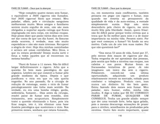 PARE DE FUMAR – Deus quer te abençoar
¯¯¯¯¯¯¯¯¯¯¯¯¯¯¯¯¯¯¯¯¯¯¯¯¯¯¯¯¯¯¯¯¯¯¯¯¯¯¯¯¯¯¯¯¯¯¯¯¯¯¯¯¯¯¯¯¯¯¯¯¯¯¯¯¯¯¯
¯¯¯¯¯¯¯¯¯¯¯¯¯¯¯¯¯¯¯¯¯¯¯¯¯¯¯¯¯¯¯¯¯¯¯¯¯¯¯¯¯¯¯¯¯¯¯¯¯¯¯¯¯¯¯¯¯¯¯¯¯¯¯¯¯¯¯
115
“Hoje completo quatro meses sem fumar,
o equivalente a 3600 cigarros não fumados.
Sim! 3600 cigarros! Sinto que renasci. Meu
paladar, olfato, pele e circulação sanguínea
melhoraram muito. Meus amigos e familiares
sentem muito orgulho de mim, não são mais
obrigados a suportar aquela catinga que ficava
impregnada em meu corpo, em minhas roupas.
Hoje posso dizer que passo vários dias sem nem
me dar conta de que um dia fumei. As fissuras
ainda ocorrem, é verdade, mas são muito
esporádicas e não são mais intensas. Recuperei
a alegria de viver. Hoje dou minhas caminhadas
e arrisco até umas corridinhas. Meu Deus, o
que eu estava perdendo! Desejo muita sorte e
força a todos aqueles que se encontram na
mesma batalha.”
“Parei de fumar a 11 meses. Não foi difícil
largar definitivamente o cigarro. Acho que a
questão foi bem mais psicológica do que
orgânica. Lembro-me que comecei a fumar pelo
grande modismo da época. Depois o que
justificava o vício era que eu não queria
engordar. No ano passado, fiz a cirurgia de
redução de estomago, assim o vício de fumar
psicologicamente não tinha mais sentido. Na
verdade, eu era uma bomba relógio, gorda,
sedentária, fumante… Dias antes da cirurgia,
resolvi parar de fumar sem remédio, sem
tratamento, sem acupuntura. Simplesmente
tratei a questão eliminando o fumo, pois iria
ficar magra, isto é, iria eliminar uma base
ilusória psicológica que sustentava o vício. Nos
primeiros meses, sonhava que estava fumando,
PARE DE FUMAR – Deus quer te abençoar
¯¯¯¯¯¯¯¯¯¯¯¯¯¯¯¯¯¯¯¯¯¯¯¯¯¯¯¯¯¯¯¯¯¯¯¯¯¯¯¯¯¯¯¯¯¯¯¯¯¯¯¯¯¯¯¯¯¯¯¯¯¯¯¯¯¯¯
¯¯¯¯¯¯¯¯¯¯¯¯¯¯¯¯¯¯¯¯¯¯¯¯¯¯¯¯¯¯¯¯¯¯¯¯¯¯¯¯¯¯¯¯¯¯¯¯¯¯¯¯¯¯¯¯¯¯¯¯¯¯¯¯¯¯¯
116
ou, em momentos mais conflitantes, também
pensava em pegar um cigarro e fumar, mas
quando me remetia ao pensamento da
qualidade de vida e da auto-estima, a vontade
simplesmente sumia. Hoje não sinto
desconforto pelo cheiro de cigarro, me sinto
muito feliz pela liberdade. Assim, quero frisar:
não foi difícil parar porque tenho certeza que a
troca que fiz foi melhor para mim e a de maior
importância na minha vida. Pensem nisto. Por
que você começou a fumar? Vá fundo no seu
motivo. Cada um de nós tem suas razões. Por
que não questioná-las?”
“Dos meus 53 anos de vida, fumei por 37,
pelo menos dois maços de cigarros por dia.
Tinha vergonha de me aproximar das pessoas,
pois sentia que fedia a nicotina nas roupas, nos
cabelos e nos poros. Muitas foram as
fracassadas tentativas de parar. Já não
imaginava um único dia sem o cigarro.
Felizmente, concedi-me uma última
oportunidade, adquirindo um produto
relativamente recente no mercado, voltado para
combater o tabagismo. Produto caro, mas
nunca um dinheiro foi tão bem gasto.
Estou fazendo dois meses sem fumar. Meu
paladar, meu humor, enfim, minha vida
mudou. E digo a todos que SE EU CONSEGUI
PARAR DE FUMAR, QUALQUER UM
CONSEGUE. Tenha um grande aliado: sempre
que der uma vontade forte, beba água gelada,
pois a mesma descarrega sensações de prazer
para o cérebro, semelhantes às produzidas pela
nicotina. Outro fato muito importante, quase
 