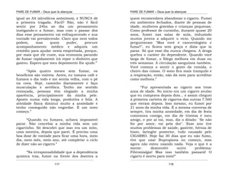 PARE DE FUMAR – Deus quer te abençoar
¯¯¯¯¯¯¯¯¯¯¯¯¯¯¯¯¯¯¯¯¯¯¯¯¯¯¯¯¯¯¯¯¯¯¯¯¯¯¯¯¯¯¯¯¯¯¯¯¯¯¯¯¯¯¯¯¯¯¯¯¯¯¯¯¯¯¯
¯¯¯¯¯¯¯¯¯¯¯¯¯¯¯¯¯¯¯¯¯¯¯¯¯¯¯¯¯¯¯¯¯¯¯¯¯¯¯¯¯¯¯¯¯¯¯¯¯¯¯¯¯¯¯¯¯¯¯¯¯¯¯¯¯¯¯
117
igual ao AA (alcoólicos anônimos), é NUNCA dê
a primeira tragada. Fácil? Não, não é fácil
sentir por 24hs ao dia um pensamento
instigando-o a fumar, mas com o passar dos
dias esse pensamento vai enfraquecendo e sua
vontade vai prevalecendo. Claro que nem todos
podem, mas quem puder, procure
acompanhamento médico e adquira um
remédio para ajudar nesta empreitada, porque,
por mais que ele custe, sua economia parando
de fumar rapidamente irá repor o dinheiro que
gastou. Espero que meu depoimento lhe ajude.”
“Após quatro meses sem fumar, os
benefícios são visíveis. Antes, eu tomava café e
fumava o dia todo e me sentia velha, com o pé
na cova. Hoje, caminho diariamente e faço
musculação e aeróbica. Tenho me sentido
remoçada, pessoas têm elogiado a minha
aparência, principalmente da minha pele.
Aposto numa vida longa, produtiva e feliz. A
atividade física diminui muito a ansiedade e
tenho conseguido não engordar. É um novo
começo.”
“Quando eu fumava, achava impossível
parar. Não concebia a minha vida sem um
cigarrinho. Só descobri que isso era um mito,
uma mentira, depois que parei. É preciso uma
boa dose de vontade para ficar uma hora, meio
dia, meio mês, meio ano, até completar o ciclo
de dizer não ao cigarro.”
“Na irresponsabilidade que a dependência
química traz, fumei na frente dos doentes a
PARE DE FUMAR – Deus quer te abençoar
¯¯¯¯¯¯¯¯¯¯¯¯¯¯¯¯¯¯¯¯¯¯¯¯¯¯¯¯¯¯¯¯¯¯¯¯¯¯¯¯¯¯¯¯¯¯¯¯¯¯¯¯¯¯¯¯¯¯¯¯¯¯¯¯¯¯¯
¯¯¯¯¯¯¯¯¯¯¯¯¯¯¯¯¯¯¯¯¯¯¯¯¯¯¯¯¯¯¯¯¯¯¯¯¯¯¯¯¯¯¯¯¯¯¯¯¯¯¯¯¯¯¯¯¯¯¯¯¯¯¯¯¯¯¯
118
quem recomendava abandonar o cigarro. Fumei
em ambientes fechados, diante de pessoas de
idade, mulheres grávidas e crianças pequenas.
Como professor de cursinho, durante quase 20
anos, fumei nas salas de aula, induzindo
muitos jovens a adquirir o vício. Quando me
perguntavam "Mas você é cancerologista e
fuma?", eu ficava sem graça e dizia que ia
parar. Só que esse dia nunca chegava. A droga
quebra o caráter do dependente. Quando você
larga de fumar, o fôlego melhora em duas ou
três semanas. A circulação sanguínea também.
Você começa a sentir o gosto da comida, o
cheiro das coisas. O sono fica mais tranquilo e
a respiração, então, não dá nem para acreditar
como melhora.”
“Fui apresentada ao cigarro aos treze
anos de idade. No início era um cigarro avulso
que eu comprava depois dois... e assim cheguei
à primeira carteira de cigarros das outras 7.560
que vieram depois. Isso mesmo, eu fumei por
21 anos da minha vida. É a mesma conversa de
sempre, tira minha ansiedade, em dia de festa
comemora comigo, em dia de tristeza é meu
amigo, e por aí vai, mas, diz o ditado: "Se não
for por amor, vai pela dor". Esse ano tive
muitos problemas de saúde, gastrite, hérnia de
hiato, laringite posterior, tudo causado pelo
CIGARRO. Hoje faz 30 dias que eu não fumo,
tive que usar Bupropiona no começo, mas
agora não estou usando nada. Veja o que é a
mente: desenvolvi outro problema:
Fibromialgia! Mas isso também passará! O
cigarro é morto para mim!”
 