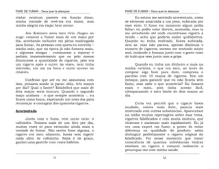 PARE DE FUMAR – Deus quer te abençoar
¯¯¯¯¯¯¯¯¯¯¯¯¯¯¯¯¯¯¯¯¯¯¯¯¯¯¯¯¯¯¯¯¯¯¯¯¯¯¯¯¯¯¯¯¯¯¯¯¯¯¯¯¯¯¯¯¯¯¯¯¯¯¯¯¯¯¯
¯¯¯¯¯¯¯¯¯¯¯¯¯¯¯¯¯¯¯¯¯¯¯¯¯¯¯¯¯¯¯¯¯¯¯¯¯¯¯¯¯¯¯¯¯¯¯¯¯¯¯¯¯¯¯¯¯¯¯¯¯¯¯¯¯¯¯
11
visitar nenhum parente em função disso,
minha vontade de revê-los era maior, mas
minha alegria em viajar bem menor.
Aos dezenove anos meu vício chegou ao
auge: comecei a fumar mais de um maço por
dia, acordando inclusive em plena madrugada
para fumar. As pessoas com quem eu convivia –
minha mãe, que na época já não fumava mais,
e algumas amigas - começaram a reparar e
pediam insistentemente que eu pelo menos
diminuísse a quantidade de cigarros, pois era
um cigarro após o outro: às vezes, nem tinha
intervalo, era um na boca e outro acesso no
cinzeiro.
Confesso que até eu me assustava com
isso, pensava aonde ia parar: dois, três maços
por dia? Qual o limite? Estabeleci que mais de
dois maços seria loucura. Quando o segundo
maço acabava - o que sempre acontecia -, eu
ficava como louca, esperando um novo dia para
recomeçar a contagem dos quarenta cigarros.
Acorrentada
Junto com o fumo, veio outro vício: o
cafezinho. Tomava mais de um litro por dia,
muitas vezes só para estimular ainda mais a
vontade de fumar. Não sentia fome alguma, o
cigarro era meu alimento, horas sem ingerir
nada além de cafezinho. Nada é de graça,
ganhei uma gastrite com esses hábitos.
PARE DE FUMAR – Deus quer te abençoar
¯¯¯¯¯¯¯¯¯¯¯¯¯¯¯¯¯¯¯¯¯¯¯¯¯¯¯¯¯¯¯¯¯¯¯¯¯¯¯¯¯¯¯¯¯¯¯¯¯¯¯¯¯¯¯¯¯¯¯¯¯¯¯¯¯¯¯
¯¯¯¯¯¯¯¯¯¯¯¯¯¯¯¯¯¯¯¯¯¯¯¯¯¯¯¯¯¯¯¯¯¯¯¯¯¯¯¯¯¯¯¯¯¯¯¯¯¯¯¯¯¯¯¯¯¯¯¯¯¯¯¯¯¯¯
12
Eu estava me sentindo acorrentada, como
se estivesse amarrada a um peso, sufocada por
esse vício. O fumo em momento algum podia
faltar: eu podia estar doente, acamada, mas ia
me arrastando até onde encontrasse cigarro à
venda – acho que poderia andar quilômetros.
Quando eu tinha resfriado, ficava sufocada,
sem ar, mas não parava, apenas diminuía o
numero de cigarros, mesmo me sentindo muito
mal, inalando a fumaça junto com o gosto ruim
de tudo que vem junto com a gripe.
Quando eu tinha um dinheiro a mais na
minha carteira, o que era raro, ao invés de
comprar algo bom para mim, comprava o
pacotão com 10 maços de cigarros. Era um
estoque, para garantir que eu não ficaria sem
fumo, mas sabe o que acontecia? Eu fumava
mais e mais, pois tinha acesso fácil,
ultrapassando o meu limite de dois maços ao
dia.
Certa vez percebi que o cigarro havia
mudado, estava mais forte, parecia mais
misturado com outras substâncias. Apareceram
na mídia muitas reportagens sobre esse tema,
cigarros falsificados e com muita mistura, que
viciavam e matavam mais rapidamente. Eu já
era uma expert em fumo, a ponto de notar
diferença na qualidade do produto: sabia
distinguir perfeitamente o cigarro original do
falsificado. Foi nesse momento que tomei
consciência de quantas substâncias tóxicas
existiam no cigarro e comecei realmente a
preocupar-me com minha saúde.
 