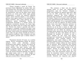 PARE DE FUMAR – Deus quer te abençoar
¯¯¯¯¯¯¯¯¯¯¯¯¯¯¯¯¯¯¯¯¯¯¯¯¯¯¯¯¯¯¯¯¯¯¯¯¯¯¯¯¯¯¯¯¯¯¯¯¯¯¯¯¯¯¯¯¯¯¯¯¯¯¯¯¯¯¯
¯¯¯¯¯¯¯¯¯¯¯¯¯¯¯¯¯¯¯¯¯¯¯¯¯¯¯¯¯¯¯¯¯¯¯¯¯¯¯¯¯¯¯¯¯¯¯¯¯¯¯¯¯¯¯¯¯¯¯¯¯¯¯¯¯¯¯
119
“Tomei coragem e parei de fumar. Eu
precisava desta dignidade na minha vida, sou
uma pessoa boa, não podia viver fazendo mal a
mim mesma, isso me doía. Comecei a ter crise
de abstinência, uma voz me dizia: fume. Nesse
momento eu corria para beber água gelada
devagarzinho e tentar me esquecer daquela
ordem. Cinco minutos depois, a voz voltava e
gritava: fume agora, senão eu vou morrer! Meus
lábios tremiam, meu corpo parecia que iria
desfalecer, quase fraquejava, ficava me
imaginando fumando e a minha mente me
enganava novamente dizendo: vai, fuma logo,
apenas um cigarro não vai te fazer mal, apenas
um. Parecia um transe e quando saía dele e
enxergava a realidade, lembrava de todo o mal
que ele me trazia e por que havia decidido parar
de fumar. Deus estava me apoiando nessa luta,
orava cada vez que sentia vontade de fumar e
tudo parecia melhorar. Hoje completei um mês
sem o cigarro, percebo que a minha vitória é
diária.”
“Fumamos durante 25 anos, eu e minha
esposa. Nunca conseguimos deixar de fumar,
sempre havia uma desculpa, sempre
deixávamos para depois, até que um câncer de
mama surgiu nela. Ao enfrentar a cirurgia,
quase morreu, não pelo câncer, mas sim
porque o pulmão estava muito debilitado pelo
fumo. Decidimos deixar de fumar. Fiz uma
conta de quanto havíamos gastado em cigarros
por todos esses anos e o valor chegou a
R$110.000,00. Muitas vezes, deixamos de dar
algo para nossos filhos. Será justo isso?”
PARE DE FUMAR – Deus quer te abençoar
¯¯¯¯¯¯¯¯¯¯¯¯¯¯¯¯¯¯¯¯¯¯¯¯¯¯¯¯¯¯¯¯¯¯¯¯¯¯¯¯¯¯¯¯¯¯¯¯¯¯¯¯¯¯¯¯¯¯¯¯¯¯¯¯¯¯¯
¯¯¯¯¯¯¯¯¯¯¯¯¯¯¯¯¯¯¯¯¯¯¯¯¯¯¯¯¯¯¯¯¯¯¯¯¯¯¯¯¯¯¯¯¯¯¯¯¯¯¯¯¯¯¯¯¯¯¯¯¯¯¯¯¯¯¯
120
“Eu comecei a fazer uso do cigarro
quando tinha 13 anos, por influência de
amiguinhos, pois era "demais". Cheguei a
fumar uma carteira em apenas meia hora. Mas
no ano de 1997, perdi meu PAI para esse
assassino (cigarro). Ele tinha enfisema e
distensão das coronárias, numa madrugada ele
me deixou. Fiquei só a pensar como um objeto
outrora aparentemente tão inofensivo tinha um
poder letal tão grande. E eu, o que poderia fazer
para me ver livre do cigarro? Já tinha tentado
várias vezes sem êxito. Quantas carteiras na
lixeira, mas quando a fissura chegava ao
extremo eu ia ao lixo e usava os. Que vida
deprimente! Um homem tão determinado sendo
dominado por um objeto de apenas 15 cm.
Consegui parar graças aos olhos de DEUS. Ele
me arrancou do vício, mas deixou em mim a
liberdade de escolher se voltaria ou não a
fumar. Depois de oito anos sem fumar,
entreguei-me novamente ao destruidor. Fiquei
desesperado, meu coração voltara a ter
palpitações, meu peito voltara a doer, meus
pulmões estavam cheios de líquidos, o cansaço
era inevitável, minha cabeça às vezes parecia
que ia estourar. Meus músculos não tinham
forças, cheirava só a nicotina, meus dentes já
eram escuros, minha pele perecia a de um
elefante. Tremia ao realizar tarefas e tossia
muito pela noite. Eu tinha pena de mim
mesmo, mas não encontrava forças para me
livrar do assassino branco. Lutei com todas
minhas forças, mas sem êxito. Já me achava
vencido. Somente me esquecia que alguém
 