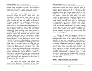 PARE DE FUMAR – Deus quer te abençoar
¯¯¯¯¯¯¯¯¯¯¯¯¯¯¯¯¯¯¯¯¯¯¯¯¯¯¯¯¯¯¯¯¯¯¯¯¯¯¯¯¯¯¯¯¯¯¯¯¯¯¯¯¯¯¯¯¯¯¯¯¯¯¯¯¯¯¯
¯¯¯¯¯¯¯¯¯¯¯¯¯¯¯¯¯¯¯¯¯¯¯¯¯¯¯¯¯¯¯¯¯¯¯¯¯¯¯¯¯¯¯¯¯¯¯¯¯¯¯¯¯¯¯¯¯¯¯¯¯¯¯¯¯¯¯
121
nunca havia desistido de mim. Meu Salvador
Jesus me defendia e mais uma vez me livrou
deste vício. Graças a DEUS, hoje SOU livre.”
“Aos 24 anos engravidei, mas não
consegui parar de fumar. Meu filho teve
bronquite, sofreu muito, mas graças a Deus
hoje ele está curado. Na segunda gravidez,
fumei também até aos oito meses da gestação.
Fiz uma ecografia e o médico me disse que a
minha placenta estava madura, ou seja,
envelhecida, e com isso o bebê não receberia os
nutrientes necessários e que ele iria emagrecer.
Nossa, fiquei mal, ao saber que eu estava
matando o meu filho de fome. Isso aconteceu
no dia 17 de março. Desde esse dia eu não
coloquei mais um cigarro na minha boca.
Quando achei que não ia conseguir e estava
quase acendendo um, fui até o meu quarto,
dobrei os meus joelhos ao lado da minha cama
e pedi a Deus, com toda angústia e desespero,
para que ele me libertasse. Entreguei-me em
suas mãos e chorei muito até que Ele me
devolveu a paz que eu precisava. Meu filho
nasceu um mês depois e, graças a Deus, com
saúde. Eu havia tentado parar de fumar várias
vezes e nunca havia conseguido, achei que
jamais conseguiria parar sozinha, estava à
procura de tratamentos, mas não podia tomar
nada por estar grávida. Mas só foi eu tomar um
susto pra mudar isso. Agradeço a Deus, pois foi
Ele quem me deu forças.”
“Eu parei de fumar por medo, pois
andava uma quadra e sentia falta de ar, tinha
PARE DE FUMAR – Deus quer te abençoar
¯¯¯¯¯¯¯¯¯¯¯¯¯¯¯¯¯¯¯¯¯¯¯¯¯¯¯¯¯¯¯¯¯¯¯¯¯¯¯¯¯¯¯¯¯¯¯¯¯¯¯¯¯¯¯¯¯¯¯¯¯¯¯¯¯¯¯
¯¯¯¯¯¯¯¯¯¯¯¯¯¯¯¯¯¯¯¯¯¯¯¯¯¯¯¯¯¯¯¯¯¯¯¯¯¯¯¯¯¯¯¯¯¯¯¯¯¯¯¯¯¯¯¯¯¯¯¯¯¯¯¯¯¯¯
122
taquicardia, dores nos ossos, gastrite, além de
quatro pneumonias e gripes todo mês. Não
dormia direito, tinha falta de ar e muitas outras
coisas horríveis. Foi aí que resolvi parar de vez.
Sofri com a síndrome de abstinência por uns
três meses, porém fui mais forte. Nas duas
primeiras semanas sem o cigarro, eu me senti
muito melhor, respirava melhor. Tenho 53
anos, porém hoje me sinto com 20, comparado
à disposição de antes. Minha pele ficou
completamente diferente, macia, com brilho,
jovial. Eu agradeço a Deus por eu e meu marido
termos parado com esse maldito cigarro. É
muito bom sentir essa vitória. Espero que
outros possam desfrutar em breve disso que
estou vivendo agora.”
“Tenho 40 anos de fumante. Desde há
muito venho me questionando, pois tenho
personalidade forte e sou muito determinado
naquilo a que me proponho. Entretanto, o
pernicioso cigarro vem me fazendo de capacho,
tornei-me um escravo voluntário. A idéia de que
sou muito maior do que esse tubinho de
câncer, com uma brasa em uma ponta e um
idiota na outra; lenta e gradativamente levou-
me àquela decisão que em meu íntimo já havia
tomado: abandonar o maldito vício. É isso
mesmo, o cigarro é uma MALDIÇÃO. Confesso,
não tem sido nada fácil, mas as vitórias fáceis
não têm valor.”
Piadas sobre o cigarro e o fumante
 